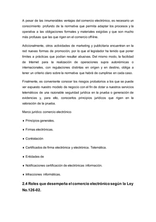 A pesar de las innumerables ventajas del comercio electrónico, es necesario un
conocimiento profundo de la normativa que permita adaptar los procesos y la
operativa a las obligaciones formales y materiales exigidas y que son mucho
más profusas que las que rigen en el comercio off-line.
Adicionalmente, otros actividades de marketing y publicitaria encuentran en la
red nuevas formas de promoción, por lo que el legislador ha tenido que poner
límites a prácticas que podían resultar abusivas. Del mismo modo, la facilidad
de Internet para la realización de operaciones supra autonómicas o
internacionales, con regulaciones distintas en origen y en destino, obliga a
tener un criterio claro sobre la normativa que habrá de cumplirse en cada caso.
Finalmente, es conveniente conocer los riesgos probatorios a los que se puede
ver expuesto nuestro modelo de negocio con el fin de dotar a nuestros servicios
telemáticos de una razonable seguridad jurídica en la prueba o generación de
evidencias y, para ello, conocerlos principios jurídicos que rigen en la
valoración de la prueba.
Marco jurídico comercio electrónico
 Principios generales.
 Firmas electrónicas.
 Contratación
 Certificados de firma electrónica y electrónica. Telemática.
 Entidades de
 Notificaciones certificación de electrónicas información.
 Infracciones informáticas.
2.4 Roles que desempeña elcomercio electrónicosegún la Ley
No.126-02.
 