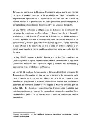 Teniendo en cuenta que la República Dominicana aún no cuenta con normas
de alcance general referidas a la protección de datos personales, el
Reglamento de Aplicación de la Ley No.126-02, faculta a INDOTEL a dictar las
normas relativas a la protección de los datos personales de los suscriptores a
ser aplicadas por las entidades de certificación y las unidades de registro.
La Ley 126-02 establece la obligación de las Entidades de Certificación de
garantizar la protección, confidencialidad y debido uso de la información
suministrada por el Suscriptor,7 en adición la Resolución No.055-06 establece
el marco regulador aplicable al tratamiento de datos de carácter personal de los
consumidores y usuarios por parte de los sujetos regulados, siendo irrelevante
a estos efectos si tal tratamiento se lleva a cabo en archivos digitales o en
papel, salvo cuando la norma establezca diferencias para uno u otro tipo de
Archivos.
La Ley 126-02 designa al Instituto Dominicano de las Telecomunicaciones
(INDOTEL) como el órgano regulador del Comercio Electrónico en la República
Dominicana, facultado para supervisar, vigilar y controlar las actividades y
operaciones de las entidades de certificación.
La Ley 126-02 regula de forma especial el Comercio Electrónico en materia de
Transporte de Mercancías, en vista de que el transporte de mercancías es la
rama comercial en la que más uso efectivo se hace de las comunicaciones
electrónicas, y representa la actividad comercial que permite más fácilmente el
desarrollo del comercio electrónico de Negocio a Negocio conocido por las
siglas B2B. Se describen y especifican los diversos actos regulados que
guardan relación con un contrato de transporte de mercancías, garantizando el
reconocimiento jurídico de los mismos cuando estos se realicen por medios
electrónicos.
Congreso Nacional(2002) Ley No. 126-02 de Comercio Electrónico, Documentos y Firmas
Digitales, promulgada
 