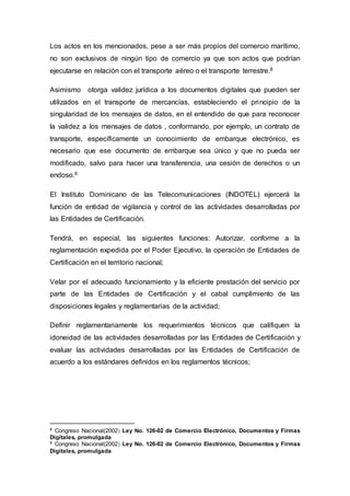 Los actos en los mencionados, pese a ser más propios del comercio marítimo,
no son exclusivos de ningún tipo de comercio ya que son actos que podrían
ejecutarse en relación con el transporte aéreo o el transporte terrestre.8
Asimismo otorga validez jurídica a los documentos digitales que pueden ser
utilizados en el transporte de mercancías, estableciendo el principio de la
singularidad de los mensajes de datos, en el entendido de que para reconocer
la validez a los mensajes de datos , conformando, por ejemplo, un contrato de
transporte, específicamente un conocimiento de embarque electrónico, es
necesario que ese documento de embarque sea único y que no pueda ser
modificado, salvo para hacer una transferencia, una cesión de derechos o un
endoso.9
El Instituto Dominicano de las Telecomunicaciones (INDOTEL) ejercerá la
función de entidad de vigilancia y control de las actividades desarrolladas por
las Entidades de Certificación.
Tendrá, en especial, las siguientes funciones: Autorizar, conforme a la
reglamentación expedida por el Poder Ejecutivo, la operación de Entidades de
Certificación en el territorio nacional;
Velar por el adecuado funcionamiento y la eficiente prestación del servicio por
parte de las Entidades de Certificación y el cabal cumplimiento de las
disposiciones legales y reglamentarias de la actividad;
Definir reglamentariamente los requerimientos técnicos que califiquen la
idoneidad de las actividades desarrolladas por las Entidades de Certificación y
evaluar las actividades desarrolladas por las Entidades de Certificación de
acuerdo a los estándares definidos en los reglamentos técnicos;
8 Congreso Nacional(2002) Ley No. 126-02 de Comercio Electrónico, Documentos y Firmas
Digitales, promulgada
9 Congreso Nacional(2002) Ley No. 126-02 de Comercio Electrónico, Documentos y Firmas
Digitales, promulgada
 