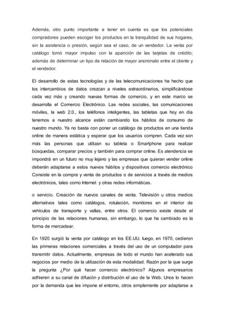 Además, otro punto importante a tener en cuenta es que los potenciales
compradores pueden escoger los productos en la tranquilidad de sus hogares,
sin la asistencia o presión, según sea el caso, de un vendedor. La venta por
catálogo tomó mayor impulso con la aparición de las tarjetas de crédito;
además de determinar un tipo de relación de mayor anonimato entre el cliente y
el vendedor.
El desarrollo de estas tecnologías y de las telecomunicaciones ha hecho que
los intercambios de datos crezcan a niveles extraordinarios, simplificándose
cada vez más y creando nuevas formas de comercio, y en este marco se
desarrolla el Comercio Electrónico. Las redes sociales, las comunicaciones
móviles, la web 2.0., los teléfonos inteligentes, las tabletas que hoy en día
tenemos a nuestro alcance están cambiando los hábitos de consumo de
nuestro mundo. Ya no basta con poner un catálogo de productos en una tienda
online de manera estática y esperar que los usuarios compren. Cada vez son
más las personas que utilizan su tableta o Smartphone para realizar
búsquedas, comparar precios y también para comprar online. Es atendencia se
impondrá en un futuro no muy lejano y las empresas que quieran vender online
deberán adaptarse a estos nuevos hábitos y dispositivos comercio electrónico
Consiste en la compra y venta de productos o de servicios a través de medios
electrónicos, tales como Internet y otras redes informáticas.
o servicio. Creación de nuevos canales de venta. Televisión u otros medios
alternativos tales como catálogos, rotulación, monitores en el interior de
vehículos de transporte y vallas, entre otros. El comercio existe desde el
principio de las relaciones humanas, sin embargo, lo que ha cambiado es la
forma de mercadear.
En 1920 surgió la venta por catálogo en los EE.UU. luego, en 1970, cedieron
las primeras relaciones comerciales a través del uso de un computador para
transmitir datos. Actualmente, empresas de todo el mundo han acelerado sus
negocios por medio de la utilización de esta modalidad. Razón por la que surge
la pregunta ¿Por qué hacer comercio electrónico? Algunos empresarios
adhieren a su canal de difusión y distribución el uso de la Web. Unos lo hacen
por la demanda que les impone el entorno, otros simplemente por adaptarse a
 