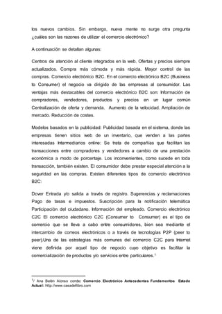 los nuevos cambios. Sin embargo, nueva mente no surge otra pregunta
¿cuáles son las razones de utilizar el comercio electrónico?
A continuación se detallan algunas:
Centros de atención al cliente integrados en la web. Ofertas y precios siempre
actualizados. Compra más cómoda y más rápida. Mayor control de las
compras. Comercio electrónico B2C. En el comercio electrónico B2C (Business
to Consumer) el negocio va dirigido de las empresas al consumidor. Las
ventajas más destacables del comercio electrónico B2C son: Información de
compradores, vendedores, productos y precios en un lugar común
Centralización de oferta y demanda. Aumento de la velocidad. Ampliación de
mercado. Reducción de costes.
Modelos basados en la publicidad: Publicidad basada en el sistema, donde las
empresas tienen sitios web de un inventario, que venden a las partes
interesadas Intermediarios online: Se trata de compañías que facilitan las
transacciones entre compradores y vendedores a cambio de una prestación
económica a modo de porcentaje. Los inconvenientes, como sucede en toda
transacción, también existen. El consumidor debe prestar especial atención a la
seguridad en las compras. Existen diferentes tipos de comercio electrónico
B2C:
Dover Entrada y/o salida a través de registro. Sugerencias y reclamaciones
Pago de tasas e impuestos. Suscripción para la notificación telemática
Participación del ciudadano. Información del empleado. Comercio electrónico
C2C El comercio electrónico C2C (Consumer to Consumer) es el tipo de
comercio que se lleva a cabo entre consumidores, bien sea mediante el
intercambio de correos electrónicos o a través de tecnologías P2P (peer to
peer).Una de las estrategias más comunes del comercio C2C para Internet
viene definida por aquel tipo de negocio cuyo objetivo es facilitar la
comercialización de productos y/o servicios entre particulares.1
1/ Ana Belén Alonso conde: Comercio Electrónico Antecedentes Fundamentos Estado
Actual: http://www.casadellibro.com
 