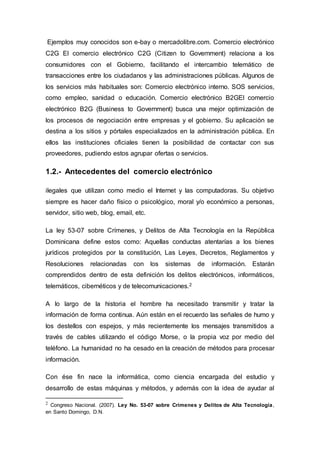 Ejemplos muy conocidos son e-bay o mercadolibre.com. Comercio electrónico
C2G El comercio electrónico C2G (Citizen to Government) relaciona a los
consumidores con el Gobierno, facilitando el intercambio telemático de
transacciones entre los ciudadanos y las administraciones públicas. Algunos de
los servicios más habituales son: Comercio electrónico interno. SOS servicios,
como empleo, sanidad o educación. Comercio electrónico B2GEl comercio
electrónico B2G (Business to Government) busca una mejor optimización de
los procesos de negociación entre empresas y el gobierno. Su aplicación se
destina a los sitios y pórtales especializados en la administración pública. En
ellos las instituciones oficiales tienen la posibilidad de contactar con sus
proveedores, pudiendo estos agrupar ofertas o servicios.
1.2.- Antecedentes del comercio electrónico
ilegales que utilizan como medio el Internet y las computadoras. Su objetivo
siempre es hacer daño físico o psicológico, moral y/o económico a personas,
servidor, sitio web, blog, email, etc.
La ley 53-07 sobre Crímenes, y Delitos de Alta Tecnología en la República
Dominicana define estos como: Aquellas conductas atentarías a los bienes
jurídicos protegidos por la constitución, Las Leyes, Decretos, Reglamentos y
Resoluciones relacionadas con los sistemas de información. Estarán
comprendidos dentro de esta definición los delitos electrónicos, informáticos,
telemáticos, cibernéticos y de telecomunicaciones.2
A lo largo de la historia el hombre ha necesitado transmitir y tratar la
información de forma continua. Aún están en el recuerdo las señales de humo y
los destellos con espejos, y más recientemente los mensajes transmitidos a
través de cables utilizando el código Morse, o la propia voz por medio del
teléfono. La humanidad no ha cesado en la creación de métodos para procesar
información.
Con ése fin nace la informática, como ciencia encargada del estudio y
desarrollo de estas máquinas y métodos, y además con la idea de ayudar al
2 Congreso Nacional. (2007). Ley No. 53-07 sobre Crímenes y Delitos de Alta Tecnología,
en Santo Domingo, D.N.
 