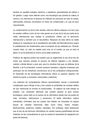 hombre en aquellos trabajos rutinarios y repetitivos, generalmente de cálculo o
de gestión. Luego nace Internet como una tecnología que pondría la cultura, la
ciencia y la información al alcance de millones de personas de todo el mundo,
delincuentes diversos encontraron el modo de contaminarla y lo que es peor
impunemente.
La contaminación es de la más variada, entre los últimos ataques a la red y que
se pueden calificar como de los más graves es el uso de la red por parte de la
mafia internacional que maneja la prostitución infantil, por el terrorismo
internacional y también por el narcotráfico. Respecto de éste último es dable
destacar la importancia de la penalización del delito del Narcoterrorismo según
lo establecieran los fundamentos para el proyecto de ley realizado por Ricardo
Levene nieto, no solo en nuestro país sino en el mundo, ya que en todo el
globo no se ha tipificado el mismo como delito autónomo.
Políticos de algunos países han pedido que se reglamente el uso de la red, de
modo que quienes prestan el servicio de Internet registren a los clientes,
cuándo y dónde llaman y para qué, pero la iniciativa hizo que, en defensa de la
libertad y de la privacidad, muchos usuarios honestos y algunas empresas que
participan de los beneficios económicos de la red, protestaran enérgicamente.
El desarrollo de las tecnologías informáticas ofrece un aspecto negativo: Ha
abierto la puerta a conductas antisociales y delictivas.
Los sistemas de computadoras ofrecen oportunidades nuevas y sumamente
complicadas para infringir la ley y han creado la posibilidad de cometer delitos
de tipo tradicional en formas no tradicionales. El objetivo de este trabajo es
analizar, Las conductas delictivas que pueden generar el gran avance
tecnológico, sobre todo en el campo de la informática desde tres de puntos de
vista: normativo, delincuencia y prevención. El delito informático implica
actividades criminales que los países han tratado de encuadrar en figuras
típicas de carácter tradicional, tales como robos, hurtos, fraudes,
falsificaciones, perjuicios, estafas, sabotajes. Sin embargo, debe destacarse
que el uso de las técnicas informáticas ha creado nuevas posibilidades del uso
indebido de las computadoras lo que ha creado la necesidad de regulación por
parte del derecho.
 