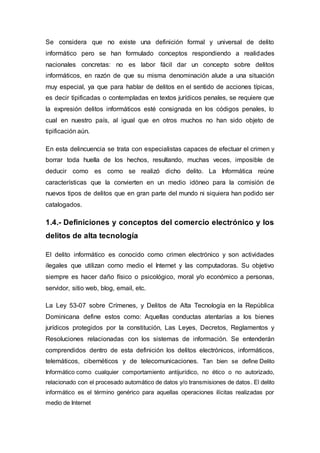 Se considera que no existe una definición formal y universal de delito
informático pero se han formulado conceptos respondiendo a realidades
nacionales concretas: no es labor fácil dar un concepto sobre delitos
informáticos, en razón de que su misma denominación alude a una situación
muy especial, ya que para hablar de delitos en el sentido de acciones típicas,
es decir tipificadas o contempladas en textos jurídicos penales, se requiere que
la expresión delitos informáticos esté consignada en los códigos penales, lo
cual en nuestro país, al igual que en otros muchos no han sido objeto de
tipificación aún.
En esta delincuencia se trata con especialistas capaces de efectuar el crimen y
borrar toda huella de los hechos, resultando, muchas veces, imposible de
deducir como es como se realizó dicho delito. La Informática reúne
características que la convierten en un medio idóneo para la comisión de
nuevos tipos de delitos que en gran parte del mundo ni siquiera han podido ser
catalogados.
1.4.- Definiciones y conceptos del comercio electrónico y los
delitos de alta tecnología
El delito informático es conocido como crimen electrónico y son actividades
ilegales que utilizan como medio el Internet y las computadoras. Su objetivo
siempre es hacer daño físico o psicológico, moral y/o económico a personas,
servidor, sitio web, blog, email, etc.
La Ley 53-07 sobre Crímenes, y Delitos de Alta Tecnología en la República
Dominicana define estos como: Aquellas conductas atentarías a los bienes
jurídicos protegidos por la constitución, Las Leyes, Decretos, Reglamentos y
Resoluciones relacionadas con los sistemas de información. Se entenderán
comprendidos dentro de esta definición los delitos electrónicos, informáticos,
telemáticos, cibernéticos y de telecomunicaciones. Tan bien se define Delito
Informático como cualquier comportamiento antijurídico, no ético o no autorizado,
relacionado con el procesado automático de datos y/o transmisiones de datos. El delito
informático es el término genérico para aquellas operaciones ilícitas realizadas por
medio de Internet
 