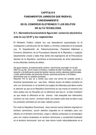 CAPÍTULO II
FUNDAMENTOS JURIDICOS QUE RIGEN EL
FUNCIONAMIENTO
DE EL COMERCIO ELETRONICO Y LOS DELITOS
DE ALTA TECNOLOGIA
2.1.- Normativa funcionalde la figura del comercio electrónico
ante la Ley 53-07 y los reglamentos
El Ministerio Público contará con una dependencia especializada en la
investigación y persecución de los delitos y crímenes contenidos en la presente
Ley. El Departamento de Telecomunicaciones, Propiedad Intelectual y
Comercio Electrónico de la Procuraduría General de la República o cualquier
departamento creado a tales fines dentro del organigrama de la Procuraduría
General de la República, coordinará el funcionamiento de dicha dependencia
en los diferentes ámbitos de delitos.
De igual manera, el ordenamiento jurídico dominicano promulgó en el año
2007 la Ley No. 53-07 sobre Crímenes y Delitos de Alta Tecnología, como una
solución a la tipificación penal de hechos lesivos contra intereses patrimoniales
y extra patrimoniales de personas físicas, personas jurídicas y el Estado
dominicano que no estaban previstos
Razones Por la que se a tenido que crear una norma de carácter penal, y
territorial caracterizado por que tiene refieres acerca de delitos cometido no
solo con dominicanos si no también con sujetos de diferentes país llama mucho
la atención ya que en la República Dominicana se usa mucho el comercio con
otros países eso es frecuente por la diferencia que hay en el valor monetario
ya que existe la diferencia en los precios más asequible ese intercambio
comercio es mas común principal mente con estado unido esto se debe a que
los productos solicitado son de mejor calidad y precio.
Por ende la República Dominicana hace mención acción delictiva originada en
territorio dominicano, acción delictiva originada en el extranjero pero con
efectos en el territorio dominicano, origen o efectos producidos en el extranjero
pero con medios localizados en territorio dominicano y complicidad localizada
en el territorio dominicano. Aun así, esta norma incide indiscutiblemente en el
 