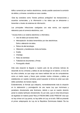 tráfico comercial por medios electrónicos, siendo posible sancionar la comisión
de delitos y crímenes cometidos en esos canales.
Esta ley considera como “bienes jurídicos protegidos” las transacciones y
acuerdos comerciales, y la información o los datos que se almacenan o
transmiten a través de sistemas de información.
Las principales infracciones castigadas con esta norma, con especial
relevancia para el comercio electrónico, son:
1 Acceso ilícito a un sistema electrónico o informático.
 Uso de datos por acceso ilícito.
 Interceptación de datos transmitidos por vías electrónicas.
Daño o alteración de datos.
 Robos de alta tecnología.
 Obtención y transferencia ilícita de fondos.
 Estafa.
 Chantaje.
 Robo de identidad.
 Falsedad de documentos y firmas.
 Pornografía infantil.
Ante esta situación la llegada a nuestro país de las primeras noticias de
desarrollo de los crímenes y delitos de ata tecnología en el exterior, a inicio de
los años ochenta, es que surge una nueva realidad del uso de computadoras
como un medio nuevo y fresco para cometer ciertos crímenes y delitos ya
establecidos en nuestra normativa penal buscando la forma de evitar que este
delito aumentara de manera rápida.
Evidentemente, la fórmula que enlazaría, momentáneamente toda la situación
en la elaboración y promulgación de una nueva Ley que incriminara y
penalizara directamente este fenómeno, debido a que en nuestro derecho
penal no estaba tipificado directamente. Es por esto, que en virtud del principio
de legalidad en materia penal “NULLA PAEAN SINE LEGE PRAEVIA” dice que
no hay crimen sin Ley previa, no hay delito sin Ley, en el año 1988 se presentó
el primer anteproyecto de Ley de la República Dominicana titulado “De los
 