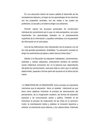8
En una educación básica de buena calidad el desarrollo de las
competencias básicas y el logro de los aprendizajes de los alumnos
son los propósitos centrales, son las metas a las cuales los
profesores, la escuela y el sistema dirigen sus esfuerzos.
Permitir valorar los procesos personales de construcción
individual de conocimiento por lo que, en esta perspectiva, son poco
importantes los aprendizajes basados en el procesamiento
superficial de la información y aquellos orientados a la recuperación
de información en el corto plazo.
Una de las definiciones más interesantes nos la propone uno de
los más grandes pensadores, Aristóteles: "La educación consiste en
dirigir los sentimientos de placer y dolor hacia el orden ético."
Debido a la Educación se adquieren habilidades, conocimientos,
actitudes y valores adquiridos, produciendo cambios de carácter
social, intelectual, emocional, etc. en la persona que, dependiendo
del grado de concienciación, será para toda su vida o por un periodo
determinado, pasando a formar parte del recuerdo en el último de los
casos.
1.2 OBJETIVOS DE LA EDUCACIÓN. Como proceso es importante
mencionar que la educación tiene un carácter intencional ya que
tiene como objetivos Incentivar el proceso de estructuración del
pensamiento, de la imaginación creadora, las formas de expresión
personal y de comunicación verbal y gráfica. También el de
Favorecer el proceso de maduración de los niños en lo sensorio-
motor, la manifestación lúdica y estética, la iniciación deportiva y
artística, el crecimiento socio afectivo, y los valores éticos. Estimular
 