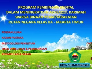 PROGRAM PEMBINAAN MENTAL
DALAM MENINGKATKAN AKHLAQUL KARIMAH
WARGA BINAAN PEMASYARAKATAN
RUTAN NEGARA KELAS IIA - JAKARTA TIMUR
PENDAHULUAN
KAJIAN PUSTAKA
METODOLOGI PENELITIAN
HASIL PENELITIAN & PEMBAHASAN
KESIMPULAN & SARAN
 