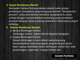 2. Tujuan Pembinaan Mental
Menyadari bahwa Pemasyarakatan adalah suatu proses
pembinaan narapidana yang sering pula disebut “therapeutics
process”, maka jelas bahwa membina narapidana itu sama
artinya dengan menyembuhkan seseorang yang sementara
tersesat hidupnya karena adanya kelemahan-kelemahan yang di
milikinya
3. Bentuk Pembinaan Mental
a. Bentuk Bimbingan Rohani
bimbingan rohani dalam bentuk kegiatan pengajian
b. Subjek Bimbingan Rohani
Subyek bimbingan rohani adalah seseorang yang
menyampaikan materi pengajian yang berwujud ajaran
Islam supaya diamalkan dalam kehidupan sehari-hari, baik
peseorangan, organisasi, maupun badan lain
KAJIAN PUSTAKA
 