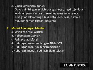 3. Objek Bimbingan Rohani
Obyek bimbingan adalah orang-orang yang dituju dalam
kegiatan pengajian yaitu segenap masyarakat yang
beragama Islam yang ada di kota-kota, desa, asrama
maupun rumah-rumah, keluarga
4. Materi Bimbingan Mental
a. Keyakinan atau Akidah
b. Hukum atau Syari’ah
c. Akhlak atau Moral
d. Hubungan manusia dengan Allah SWT
e. Hubungan manusia dengan manusia
f. Hubungan manusia dengan alam sekitar
KAJIAN PUSTAKA
 