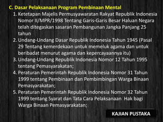 C. Dasar Pelaksanaan Program Pembinaan Mental
1. Ketetapan Majelis Permusyawaratan Rakyat Republik Indonesia
Nomor II/MPR/1998 Tentang Garis-Garis Besar Haluan Negara
telah ditegaskan sasaran Pembangunan Jangka Panjang 25
tahun
2. Undang-Undang Dasar Republik Indonesia Tahun 1945 (Pasal
29 Tentang kemerdekaan untuk memeluk agama dan untuk
beribadat menurut agama dan kepercayaannya itu)
3. Undang-Undang Republik Indonesia Nomor 12 Tahun 1995
tentang Pemasyarakatan;
4. Peraturan Pemerintah Republik Indonesia Nomor 31 Tahun
1999 tentang Pembinaan dan Pembimbingan Warga Binaan
Pemasyarakatan;
5. Peraturan Pemerintah Republik Indonesia Nomor 32 Tahun
1999 tentang Syarat dan Tata Cara Pelaksanaan Hak bagi
Warga Binaan Pemasyarakatan;
KAJIAN PUSTAKA
 