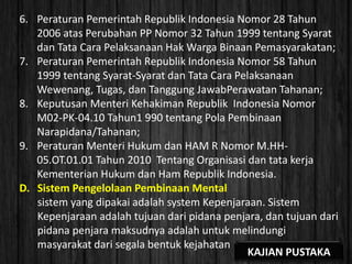 6. Peraturan Pemerintah Republik Indonesia Nomor 28 Tahun
2006 atas Perubahan PP Nomor 32 Tahun 1999 tentang Syarat
dan Tata Cara Pelaksanaan Hak Warga Binaan Pemasyarakatan;
7. Peraturan Pemerintah Republik Indonesia Nomor 58 Tahun
1999 tentang Syarat-Syarat dan Tata Cara Pelaksanaan
Wewenang, Tugas, dan Tanggung JawabPerawatan Tahanan;
8. Keputusan Menteri Kehakiman Republik Indonesia Nomor
M02-PK-04.10 Tahun1 990 tentang Pola Pembinaan
Narapidana/Tahanan;
9. Peraturan Menteri Hukum dan HAM R Nomor M.HH-
05.OT.01.01 Tahun 2010 Tentang Organisasi dan tata kerja
Kementerian Hukum dan Ham Republik Indonesia.
D. Sistem Pengelolaan Pembinaan Mental
sistem yang dipakai adalah system Kepenjaraan. Sistem
Kepenjaraan adalah tujuan dari pidana penjara, dan tujuan dari
pidana penjara maksudnya adalah untuk melindungi
masyarakat dari segala bentuk kejahatan
KAJIAN PUSTAKA
 