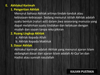 E. Akhlakul Karimah
1. Pengertian Akhlak
Menurut bahasa Akhlak artinya tindak-tanduk atau
kebiasaan-kebiasaan. Sedang menurut istilah Akhlak adalah
suatu bentuk (naluri asli) dalam jiwa seseorang manusia yang
dapat melahirkan suatu tindakan dan kelakuan dengan
mudah dan sopan tanpa reka pikiran
2. Ruang Lingkup Akhlak
a. Akhlak Kepada Allah
b. Akhlak Kepada Makhluk
3. Dasar Akhlak
Akhlakul karimah adalah Akhlak yang menurut ajaran Islam
sedangkan dasar dari ajaran Islam adalah Al-Qur’an dan
Hadist atau sunnah rasulallah
KAJIAN PUSTAKA
 