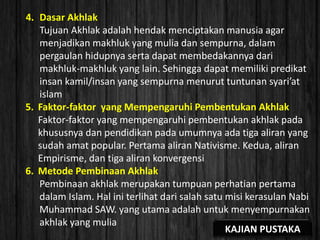 4. Dasar Akhlak
Tujuan Akhlak adalah hendak menciptakan manusia agar
menjadikan makhluk yang mulia dan sempurna, dalam
pergaulan hidupnya serta dapat membedakannya dari
makhluk-makhluk yang lain. Sehingga dapat memiliki predikat
insan kamil/insan yang sempurna menurut tuntunan syari’at
islam
5. Faktor-faktor yang Mempengaruhi Pembentukan Akhlak
Faktor-faktor yang mempengaruhi pembentukan akhlak pada
khususnya dan pendidikan pada umumnya ada tiga aliran yang
sudah amat popular. Pertama aliran Nativisme. Kedua, aliran
Empirisme, dan tiga aliran konvergensi
6. Metode Pembinaan Akhlak
Pembinaan akhlak merupakan tumpuan perhatian pertama
dalam Islam. Hal ini terlihat dari salah satu misi kerasulan Nabi
Muhammad SAW. yang utama adalah untuk menyempurnakan
akhlak yang mulia
KAJIAN PUSTAKA
 