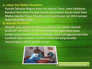 A. Lokasi Dan Waktu Penelitian
Rumah Tahanan Negara Kelas IIA Jakarta Timur. Jalan Pahlawan
Revolusi Kelurahan Pondok Bambu Kecamatan Duren Sawit Kota
Madya Jakarta Timur. Penelitian ini mulai bulan Juli 2014 sampai
bulan Desember 2014.
B. Metode Penelitian
Metode yang dilakukan dalam penelitian ini adalah metode
kualitatif naturalistic karena penelitiannya digunakan pada
kondisi yang alamiah (natural setting), dalam penggunaanya data
kualitatif diperuntukan meminta informasi yang bersifat
menerangkan dalam bentuk uraian.
METODOLOGI PENELITIAN
 