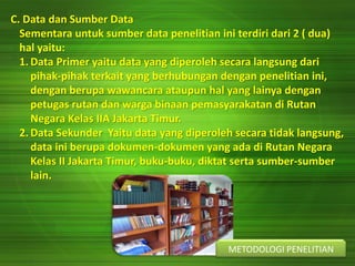 C. Data dan Sumber Data
Sementara untuk sumber data penelitian ini terdiri dari 2 ( dua)
hal yaitu:
1. Data Primer yaitu data yang diperoleh secara langsung dari
pihak-pihak terkait yang berhubungan dengan penelitian ini,
dengan berupa wawancara ataupun hal yang lainya dengan
petugas rutan dan warga binaan pemasyarakatan di Rutan
Negara Kelas IIA Jakarta Timur.
2. Data Sekunder Yaitu data yang diperoleh secara tidak langsung,
data ini berupa dokumen-dokumen yang ada di Rutan Negara
Kelas II Jakarta Timur, buku-buku, diktat serta sumber-sumber
lain.
METODOLOGI PENELITIAN
 