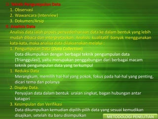 D. Teknik Pengumpulan Data
1. Observasi
2. Wawancara (Interview)
3. Dokumen/Arsip
E. Analisis Data
Analisis data ialah proses penyederhanaan data ke dalam bentuk yang lebih
mudah dibaca dan interpretasikan. Analisis kualitatif banyak menggunakan
kata-kata, maka analisa data dilaksanakan melalui :
1. Pengumpulan Data (Data Collection)
Data dikumpulkan dengan berbagai teknik pengumpulan data
(Trianggulasi), yaitu merupakan penggabungan dari berbagai macam
teknik pengumpulan data yang terkumpul
1. Reduksi Data
Merangkum, memilih hal-hal yang pokok, fokus pada hal-hal yang penting,
dicari tema dan polanya
2. Display Data.
Penyajian data dalam bentuk uraian singkat, bagan hubungan antar
katagori
3. Kesimpulan dan Verifikasi
Data dikumpulkan kemudian dipilih-pilih data yang sesuai kemudikan
disajikan, setelah itu baru disimpulkan METODOLOGI PENELITIAN
 