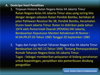 A. Deskripsi Hasil Penelitian
1. Tinjauan Historis Rutan Negara Kelas IIA Jakarta Timur
Rutan Negara Kelas IIA Jakarta Timur atau yang sering kita
dengar dengan sebutan Rutan Pondok Bambu, berlokasi di
jalan Pahlawan Revolusi No 38, Pondok Bambu, Kecamatan
Duren Sawit Jakarta Timur. Rutan ini didirikan pada tahun
1974 oleh Pemerintah Daerah (PEMDA) DKI Jakarta,
Berdasarkan Keputusan Menteri Kehakiman RI Nomor :
M.04.PR.07.03 Tahun 1985 Tanggal 20 September 1985
2. Tugas dan Fungsi Rumah Tahanan Negara Klas IIA Jakarta Timur
Berdasarkan UU NO 12 Tahun 1995 Tentang Pemasyarakatan
Rumah Tahanan Negara Kelas IIA Jakarta Timur.
Tugas : Sebagai memberikan pelayanan di bidang penahanan
untuk kepentingan, penyidikan dan pemeriksaan disidang
pengadilan
HASIL PENELITIAN & PEMBAHASAN
 