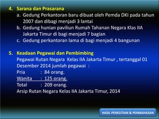 4. Sarana dan Prasarana
a. Gedung Perkantoran baru dibuat oleh Pemda DKI pada tahun
2007 dan dibagi menjadi 3 lantai
b. Gedung hunian paviliun Rumah Tahanan Negara Klas IIA
Jakarta Timur di bagi menjadi 7 bagian
c. Gedung perkantoran lama di bagi menjadi 4 bangunan
5. Keadaan Pegawai dan Pembimbing
Pegawai Rutan Negara Kelas IIA Jakarta Timur , tertanggal 01
Desember 2014 jumlah pegawai :
Pria : 84 orang.
Wanita : 125 orang.
Total : 209 orang.
Arsip Rutan Negara Kelas IIA Jakarta Timur, 2014
HASIL PENELITIAN & PEMBAHASAN
 