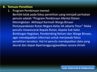 B. Temuan Penelitian
1. Program Pembinaan mental
Bertitik tolak pada fokus penelitian yang menjadi perhatian
penulis adalah “Program Pembinaan Mental Dalam
Meningkatan Akhlaqul Karimah Warga Binaan
Pemasyarakatan Rutan Negara Kelas IIA Jakarta Tmur” Maka
penulis mewancarai Kepala Rutan, Kepala Sub Seksi
Bimbingan Kegiatan, Pembimbing Rohani dan Warga Binaan,
agar mendapatkan informasi untuk menjawab fokus
penelitian tersebut. Hal ini penulis mendapatkan data yang
akurat dan dapat dipertanggungjawabkan secara ilmiah
HASIL PENELITIAN & PEMBAHASAN
 