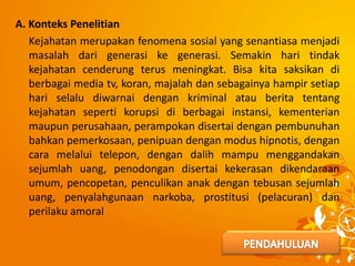 A. Konteks Penelitian
Kejahatan merupakan fenomena sosial yang senantiasa menjadi
masalah dari generasi ke generasi. Semakin hari tindak
kejahatan cenderung terus meningkat. Bisa kita saksikan di
berbagai media tv, koran, majalah dan sebagainya hampir setiap
hari selalu diwarnai dengan kriminal atau berita tentang
kejahatan seperti korupsi di berbagai instansi, kementerian
maupun perusahaan, perampokan disertai dengan pembunuhan
bahkan pemerkosaan, penipuan dengan modus hipnotis, dengan
cara melalui telepon, dengan dalih mampu menggandakan
sejumlah uang, penodongan disertai kekerasan dikendaraan
umum, pencopetan, penculikan anak dengan tebusan sejumlah
uang, penyalahgunaan narkoba, prostitusi (pelacuran) dan
perilaku amoral
 