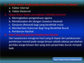 2. Faktor-faktor Penghambat Pelaksanaan Pembinaan Mental
a. Faktor Internal
b. Faktor Eksternal
3. Upaya Rutan dalam peningkatan Akhlakul Karimah
a. Meningkatkan pengetahuan agama
b. Membisaakan diri dengan Uswatun Hasanah
c. Ganjaran (Reward) bagi yang berakhlak mulia
d. Memberikan Hukuman Bagi Yang Berakhlak Buruk
e. Pemberian Nasihat
4. Hasil Yang Dicapai Dari Pembinaan Mental
Dari wawancara mengenai hasil yang di dapat dari pelaksanaan
pembinaan mental pada warga binaan adalah adanya perubahan
perilaku warga binaan dari yang dulu perperilaku buruk menjadi
baik
HASIL PENELITIAN & PEMBAHASAN
 