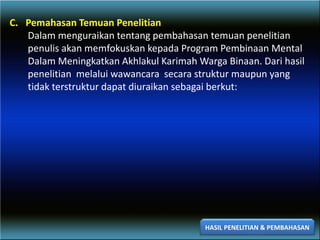 C. Pemahasan Temuan Penelitian
Dalam menguraikan tentang pembahasan temuan penelitian
penulis akan memfokuskan kepada Program Pembinaan Mental
Dalam Meningkatkan Akhlakul Karimah Warga Binaan. Dari hasil
penelitian melalui wawancara secara struktur maupun yang
tidak terstruktur dapat diuraikan sebagai berkut:
HASIL PENELITIAN & PEMBAHASAN
 
