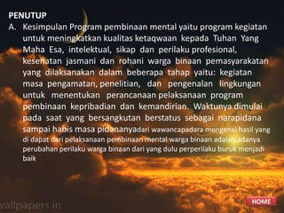 PENUTUP
A. Kesimpulan Program pembinaan mental yaitu program kegiatan
untuk meningkatkan kualitas ketaqwaan kepada Tuhan Yang
Maha Esa, intelektual, sikap dan perilaku profesional,
kesehatan jasmani dan rohani warga binaan pemasyarakatan
yang dilaksanakan dalam beberapa tahap yaitu: kegiatan
masa pengamatan, penelitian, dan pengenalan lingkungan
untuk menentukan perancanaan pelaksanaan program
pembinaan kepribadian dan kemandirian. Waktunya dimulai
pada saat yang bersangkutan berstatus sebagai narapidana
sampai habis masa pidananyadari wawancapadara mengenai hasil yang
di dapat dari pelaksanaan pembinaan mental warga binaan adalah adanya
perubahan perilaku warga binaan dari yang dulu perperilaku buruk menjadi
baik
HOME
 