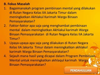 B. Fokus Masalah
1. Bagaimanakah program pembinaan mental yang dilakukan
di Rutan Negara Kelas IIA Jakarta Timur dalam
meningkatkan Akhlakul Karimah Warga Binaan
Pemasyarakatan?
2. Faktor-faktor apa saja yang menghambat pembinaan
mental dalam meningkatkan Akhlakul karimah Warga
Binaan Pemasyarakatan di Rutan Negara Kelas IIA Jakarta
Timur?
3. Upaya-upaya apa saja yang dilakukan di Rutan Negara
Kelas IIA Jakarta Timur dalam meningkatkan akhlakul
karimah Warga Binaan Pemasyarakatan?
4. Sejauh mana hasil yang dicapai dalam Program Pembinaan
Mental untuk meningkatkan akhlaqul karimah Warga
Binaan Pemasyarakatan?
 