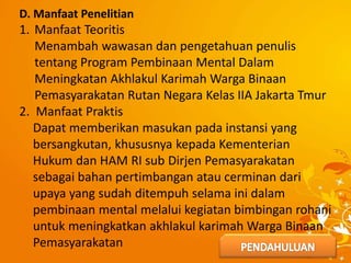 D. Manfaat Penelitian
1. Manfaat Teoritis
Menambah wawasan dan pengetahuan penulis
tentang Program Pembinaan Mental Dalam
Meningkatan Akhlakul Karimah Warga Binaan
Pemasyarakatan Rutan Negara Kelas IIA Jakarta Tmur
2. Manfaat Praktis
Dapat memberikan masukan pada instansi yang
bersangkutan, khususnya kepada Kementerian
Hukum dan HAM RI sub Dirjen Pemasyarakatan
sebagai bahan pertimbangan atau cerminan dari
upaya yang sudah ditempuh selama ini dalam
pembinaan mental melalui kegiatan bimbingan rohani
untuk meningkatkan akhlakul karimah Warga Binaan
Pemasyarakatan
 