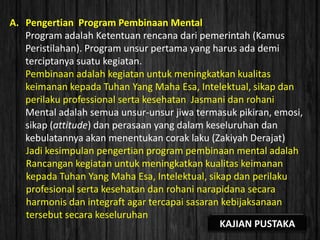 A. Pengertian Program Pembinaan Mental
Program adalah Ketentuan rencana dari pemerintah (Kamus
Peristilahan). Program unsur pertama yang harus ada demi
terciptanya suatu kegiatan.
Pembinaan adalah kegiatan untuk meningkatkan kualitas
keimanan kepada Tuhan Yang Maha Esa, Intelektual, sikap dan
perilaku professional serta kesehatan Jasmani dan rohani
Mental adalah semua unsur-unsur jiwa termasuk pikiran, emosi,
sikap (attitude) dan perasaan yang dalam keseluruhan dan
kebulatannya akan menentukan corak laku (Zakiyah Derajat)
Jadi kesimpulan pengertian program pembinaan mental adalah
Rancangan kegiatan untuk meningkatkan kualitas keimanan
kepada Tuhan Yang Maha Esa, Intelektual, sikap dan perilaku
profesional serta kesehatan dan rohani narapidana secara
harmonis dan integraft agar tercapai sasaran kebijaksanaan
tersebut secara keseluruhan
KAJIAN PUSTAKA
 