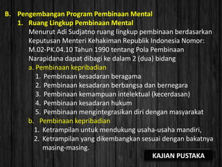 B. Pengembangan Program Pembinaan Mental
1. Ruang Lingkup Pembinaan Mental
Menurut Adi Sudjatno ruang lingkup pembinaan berdasarkan
Keputusan Menteri Kehakiman Republik Indonesia Nomor:
M.02-PK.04.10 Tahun 1990 tentang Pola Pembinaan
Narapidana dapat dibagi ke dalam 2 (dua) bidang
a. Pembinaan kepribadian
1. Pembinaan kesadaran beragama
2. Pembinaan kesadaran berbangsa dan bernegara
3. Pembinaan kemampuan intelektual (kecerdasan)
4. Pembinaan kesadaran hukum
5. Pembinaan mengintegrasikan diri dengan masyarakat
b. Pembinaan kepribadian
1. Ketrampilan untuk mendukung usaha-usaha mandiri,
2. Ketrampilan yang dikembangkan sesuai dengan bakatnya
masing-masing.
KAJIAN PUSTAKA
 