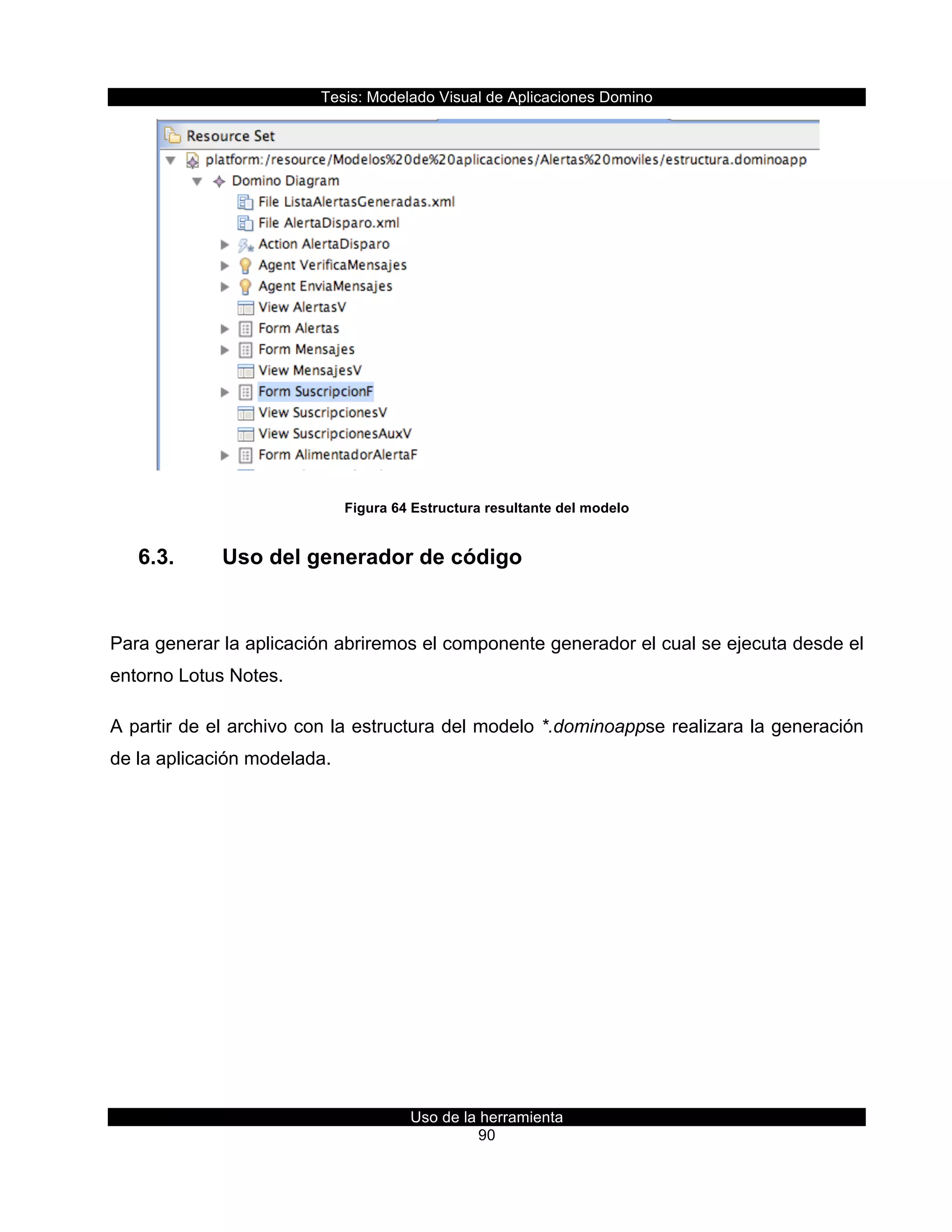 Tesis:  Modelado  Visual  de  Aplicaciones  Domino  
Uso  de  la  herramienta  
90  
  
Figura  64  Estructura  resultante  del  modelo  
6.3.   Uso  del  generador  de  código  
  
Para  generar  la  aplicación  abriremos  el  componente  generador  el  cual  se  ejecuta  desde  el  
entorno  Lotus  Notes.  
A  partir  de  el  archivo  con  la  estructura  del  modelo  *.dominoappse  realizara  la  generación  
de  la  aplicación  modelada.  
 