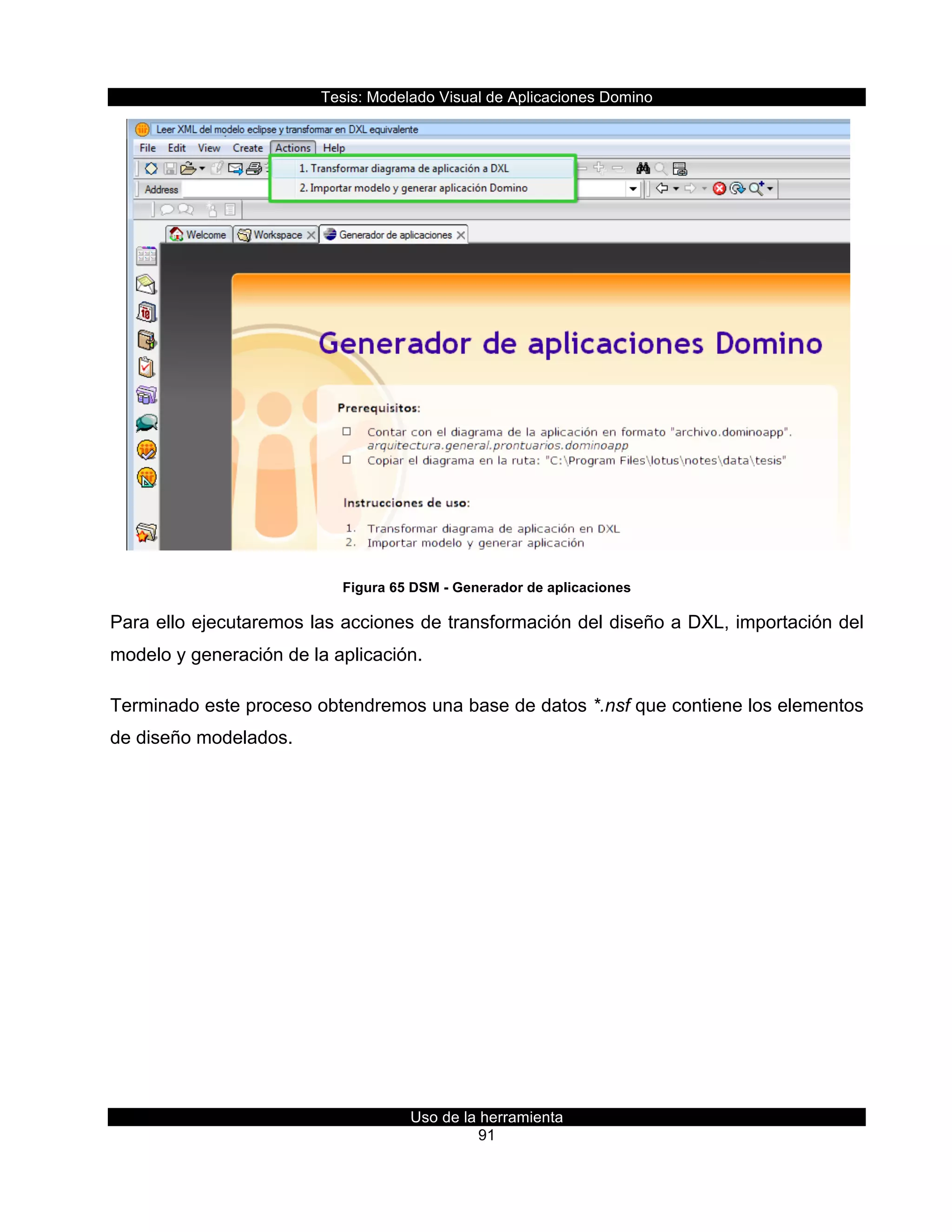 Tesis:  Modelado  Visual  de  Aplicaciones  Domino  
Uso  de  la  herramienta  
91  
  
Figura  65  DSM  -­  Generador  de  aplicaciones  
Para  ello  ejecutaremos  las  acciones  de  transformación  del  diseño  a  DXL,  importación  del  
modelo  y  generación  de  la  aplicación.  
Terminado  este  proceso  obtendremos  una  base  de  datos  *.nsf  que  contiene  los  elementos  
de  diseño  modelados.  
  
 