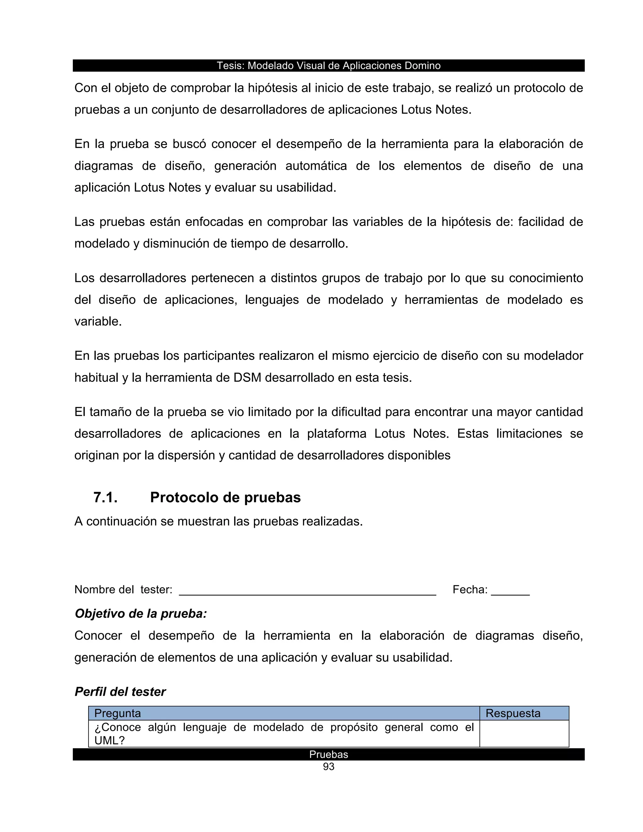 Tesis:  Modelado  Visual  de  Aplicaciones  Domino  
Pruebas  
93  
Con  el  objeto  de  comprobar  la  hipótesis  al  inicio  de  este  trabajo,  se  realizó  un  protocolo  de  
pruebas  a  un  conjunto  de  desarrolladores  de  aplicaciones  Lotus  Notes.  
En  la  prueba  se  buscó  conocer  el  desempeño  de  la  herramienta  para  la  elaboración  de  
diagramas   de   diseño,   generación   automática   de   los   elementos   de   diseño   de   una  
aplicación  Lotus  Notes  y  evaluar  su  usabilidad.  
Las  pruebas  están  enfocadas  en  comprobar  las  variables  de  la  hipótesis  de:  facilidad  de  
modelado  y  disminución  de  tiempo  de  desarrollo.  
Los  desarrolladores  pertenecen  a  distintos  grupos  de  trabajo  por  lo  que  su  conocimiento  
del   diseño   de   aplicaciones,   lenguajes   de   modelado   y   herramientas   de   modelado   es  
variable.  
En  las  pruebas  los  participantes  realizaron  el  mismo  ejercicio  de  diseño  con  su  modelador  
habitual  y  la  herramienta  de  DSM  desarrollado  en  esta  tesis.  
El  tamaño  de  la  prueba  se  vio  limitado  por  la  dificultad  para  encontrar  una  mayor  cantidad  
desarrolladores   de   aplicaciones   en   la   plataforma   Lotus   Notes.   Estas   limitaciones   se  
originan  por  la  dispersión  y  cantidad  de  desarrolladores  disponibles    
7.1.   Protocolo  de  pruebas  
A  continuación  se  muestran  las  pruebas  realizadas.  
  
Nombre  del    tester:    ________________________________________   Fecha:  ______  
Objetivo  de  la  prueba:  
Conocer   el   desempeño   de   la   herramienta   en   la   elaboración   de   diagramas   diseño,  
generación  de  elementos  de  una  aplicación  y  evaluar  su  usabilidad.  
Perfil  del  tester  
Pregunta   Respuesta  
¿Conoce   algún   lenguaje   de   modelado   de   propósito   general   como   el  
UML?      
  
 