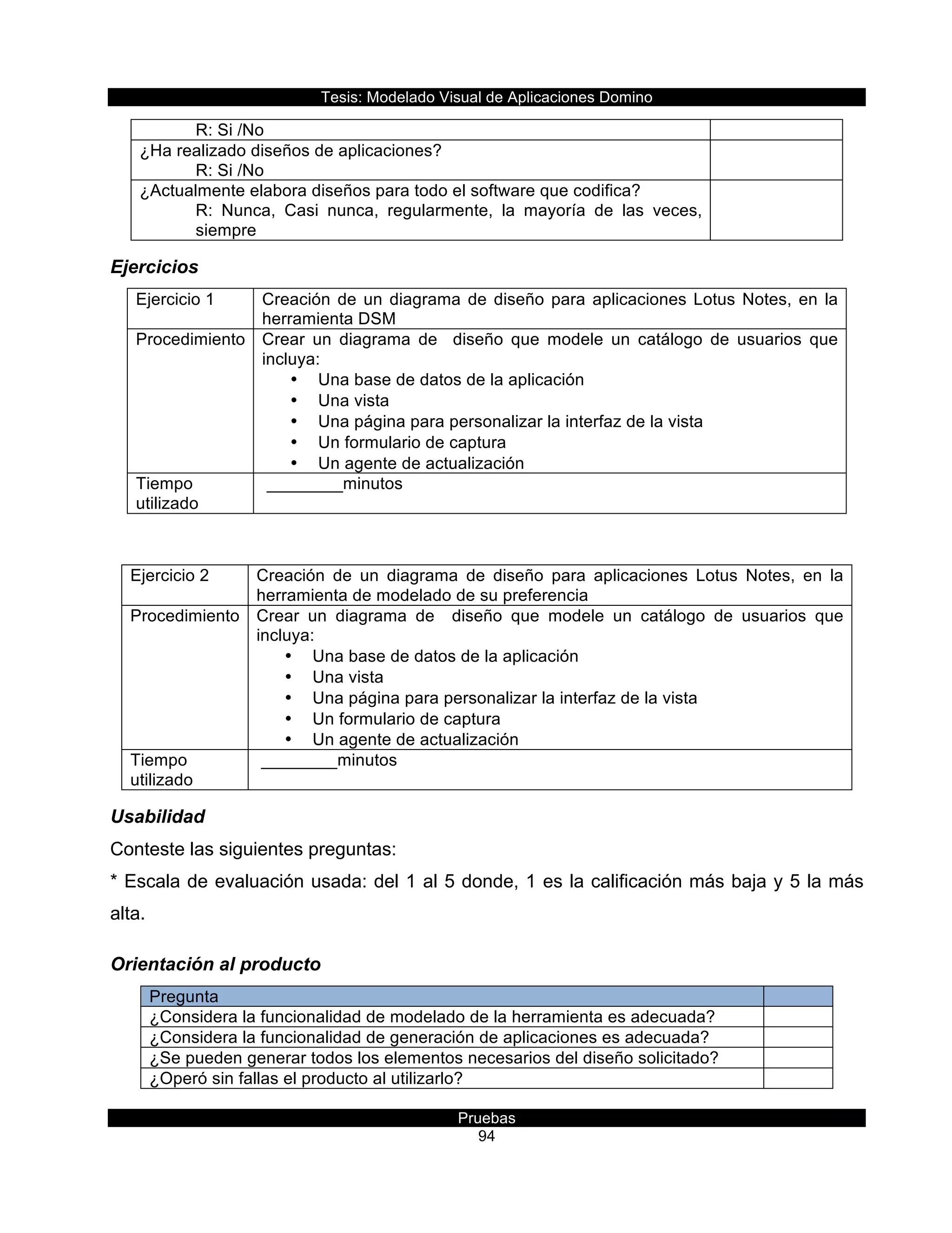 Tesis:  Modelado  Visual  de  Aplicaciones  Domino  
Pruebas  
94  
R:  Si  /No  
¿Ha  realizado  diseños  de  aplicaciones?      
R:  Si  /No  
  
¿Actualmente  elabora  diseños  para  todo  el  software  que  codifica?  
R:   Nunca,   Casi   nunca,   regularmente,   la   mayoría   de   las   veces,  
siempre  
  
Ejercicios  
Ejercicio  1   Creación  de  un  diagrama  de  diseño  para  aplicaciones  Lotus  Notes,  en  la  
herramienta  DSM    
Procedimiento   Crear   un   diagrama   de      diseño   que   modele   un   catálogo   de   usuarios   que  
incluya:  
•   Una  base  de  datos  de  la  aplicación  
•   Una  vista  
•   Una  página  para  personalizar  la  interfaz  de  la  vista  
•   Un  formulario  de  captura  
•   Un  agente  de  actualización  
Tiempo  
utilizado  
  ________minutos  
  
Ejercicio  2   Creación   de   un   diagrama   de   diseño   para   aplicaciones   Lotus   Notes,   en   la  
herramienta  de  modelado  de  su  preferencia  
Procedimiento   Crear   un   diagrama   de      diseño   que   modele   un   catálogo   de   usuarios   que  
incluya:  
•   Una  base  de  datos  de  la  aplicación  
•   Una  vista  
•   Una  página  para  personalizar  la  interfaz  de  la  vista  
•   Un  formulario  de  captura  
•   Un  agente  de  actualización  
Tiempo  
utilizado  
  ________minutos  
  
Usabilidad  
Conteste  las  siguientes  preguntas:  
*  Escala  de  evaluación  usada:  del  1  al  5  donde,  1  es  la  calificación  más  baja  y  5  la  más  
alta.  
Orientación  al  producto  
Pregunta     
¿Considera  la  funcionalidad  de  modelado  de  la  herramienta  es  adecuada?     
¿Considera  la  funcionalidad  de  generación  de  aplicaciones  es  adecuada?     
¿Se  pueden  generar  todos  los  elementos  necesarios  del  diseño  solicitado?     
¿Operó  sin  fallas  el  producto  al  utilizarlo?     
 