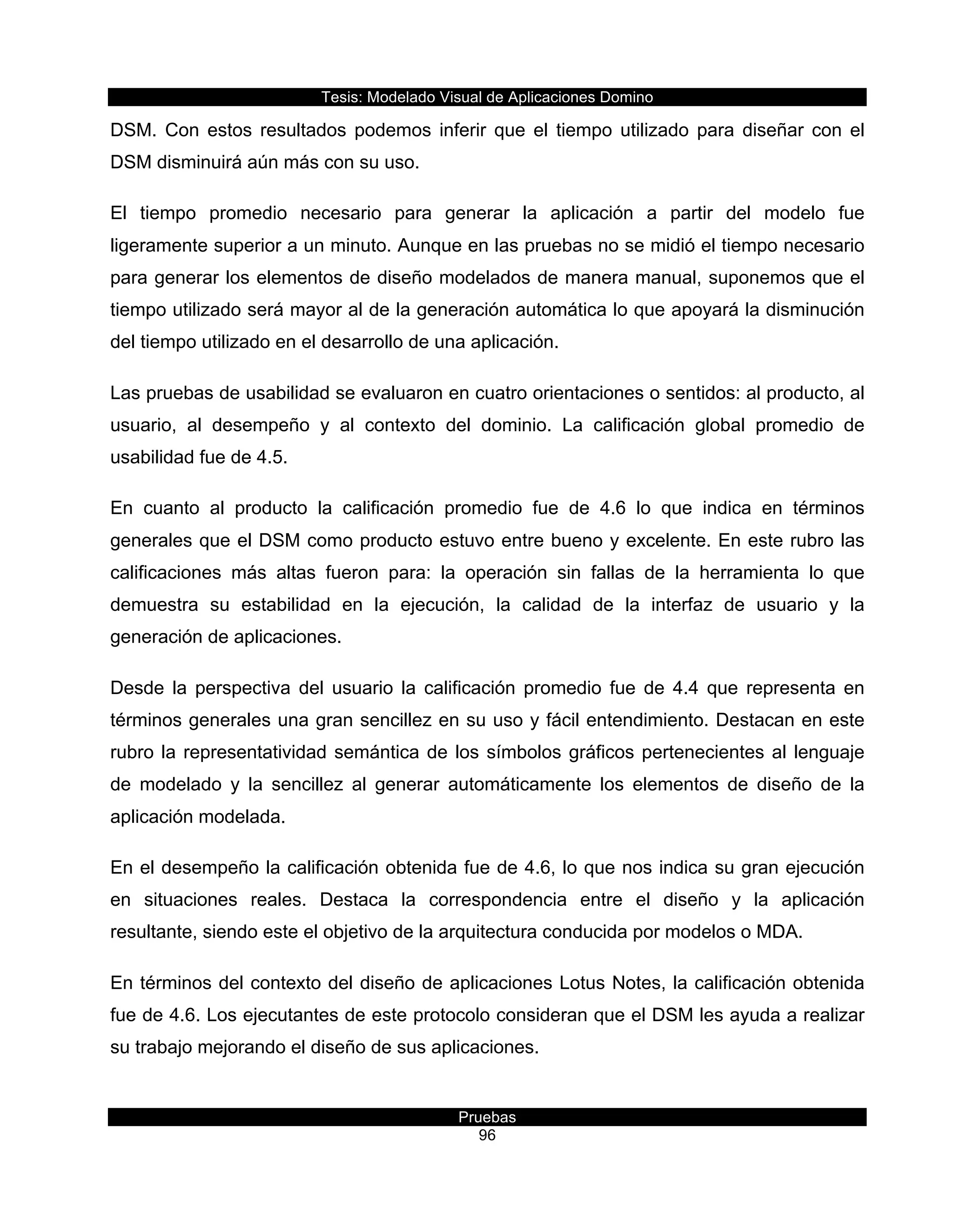 Tesis:  Modelado  Visual  de  Aplicaciones  Domino  
Pruebas  
96  
DSM.   Con   estos   resultados   podemos   inferir   que   el   tiempo   utilizado   para   diseñar   con   el  
DSM  disminuirá  aún  más  con  su  uso.  
El   tiempo   promedio   necesario   para   generar   la   aplicación   a   partir   del   modelo   fue  
ligeramente  superior  a  un  minuto.  Aunque  en  las  pruebas  no  se  midió  el  tiempo  necesario  
para  generar  los  elementos  de  diseño  modelados  de  manera  manual,  suponemos  que  el  
tiempo  utilizado  será  mayor  al  de  la  generación  automática  lo  que  apoyará  la  disminución  
del  tiempo  utilizado  en  el  desarrollo  de  una  aplicación.  
Las  pruebas  de  usabilidad  se  evaluaron  en  cuatro  orientaciones  o  sentidos:  al  producto,  al  
usuario,   al   desempeño   y   al   contexto   del   dominio.   La   calificación   global   promedio   de  
usabilidad  fue  de  4.5.  
En   cuanto   al   producto   la   calificación   promedio   fue   de   4.6   lo   que   indica   en   términos  
generales  que  el  DSM  como  producto  estuvo  entre  bueno  y  excelente.  En  este  rubro  las  
calificaciones   más   altas   fueron   para:   la   operación   sin   fallas   de   la   herramienta   lo   que  
demuestra   su   estabilidad   en   la   ejecución,   la   calidad   de   la   interfaz   de   usuario   y   la  
generación  de  aplicaciones.  
Desde   la   perspectiva   del   usuario   la   calificación   promedio   fue   de   4.4   que   representa   en  
términos  generales  una  gran  sencillez  en  su  uso  y  fácil  entendimiento.  Destacan  en  este  
rubro  la  representatividad  semántica  de  los  símbolos  gráficos  pertenecientes  al  lenguaje  
de   modelado   y   la   sencillez   al   generar   automáticamente   los   elementos   de   diseño   de   la  
aplicación  modelada.  
En  el  desempeño  la  calificación  obtenida  fue  de  4.6,  lo  que  nos  indica  su  gran  ejecución  
en   situaciones   reales.   Destaca   la   correspondencia   entre   el   diseño   y   la   aplicación  
resultante,  siendo  este  el  objetivo  de  la  arquitectura  conducida  por  modelos  o  MDA.    
En  términos  del  contexto  del  diseño  de  aplicaciones  Lotus  Notes,  la  calificación  obtenida  
fue  de  4.6.  Los  ejecutantes  de  este  protocolo  consideran  que  el  DSM  les  ayuda  a  realizar  
su  trabajo  mejorando  el  diseño  de  sus  aplicaciones.  
 