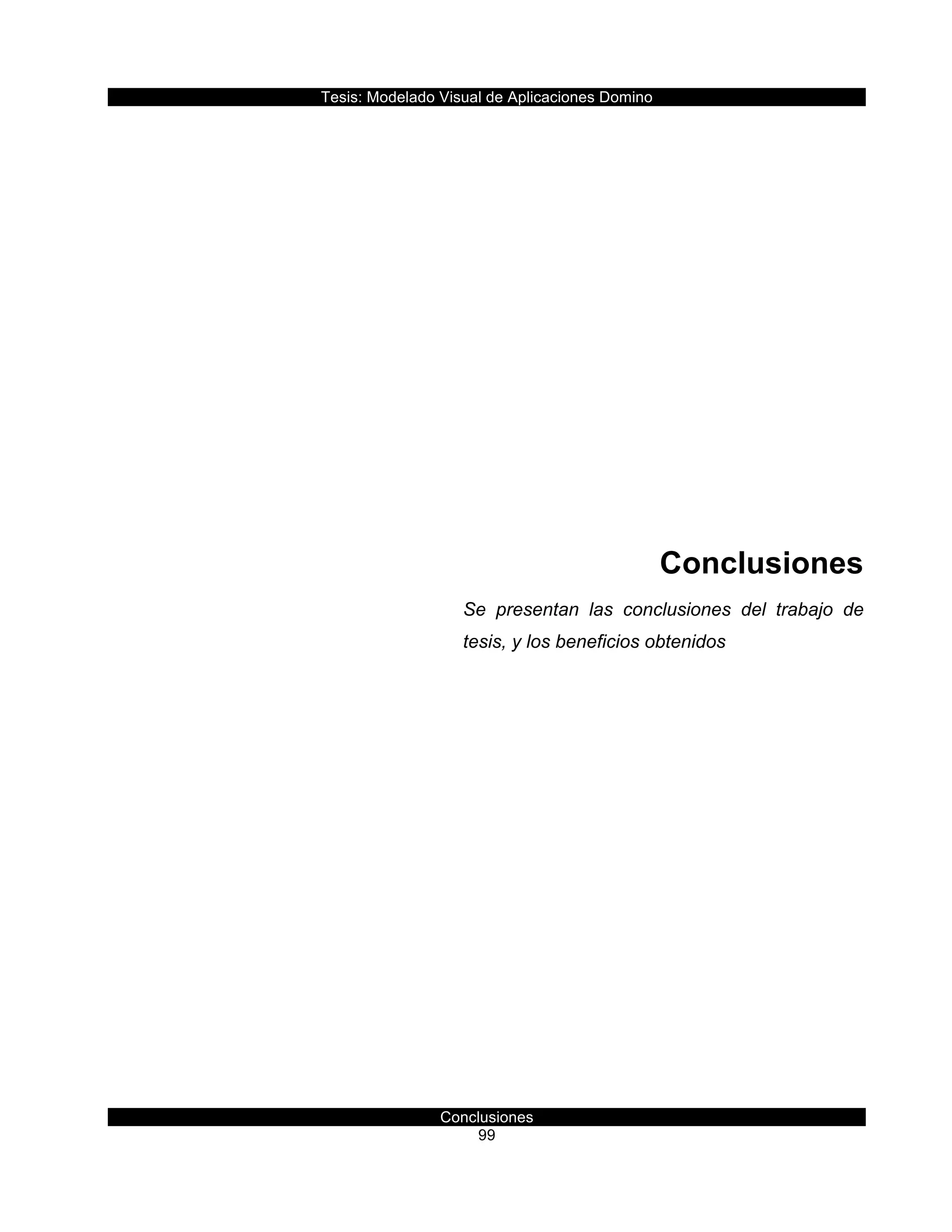 Tesis:  Modelado  Visual  de  Aplicaciones  Domino  
Conclusiones  
99    
  
  
  
  
  
  
  
  
Conclusiones  
Se   presentan   las   conclusiones   del   trabajo   de  
tesis,  y  los  beneficios  obtenidos  
     
 