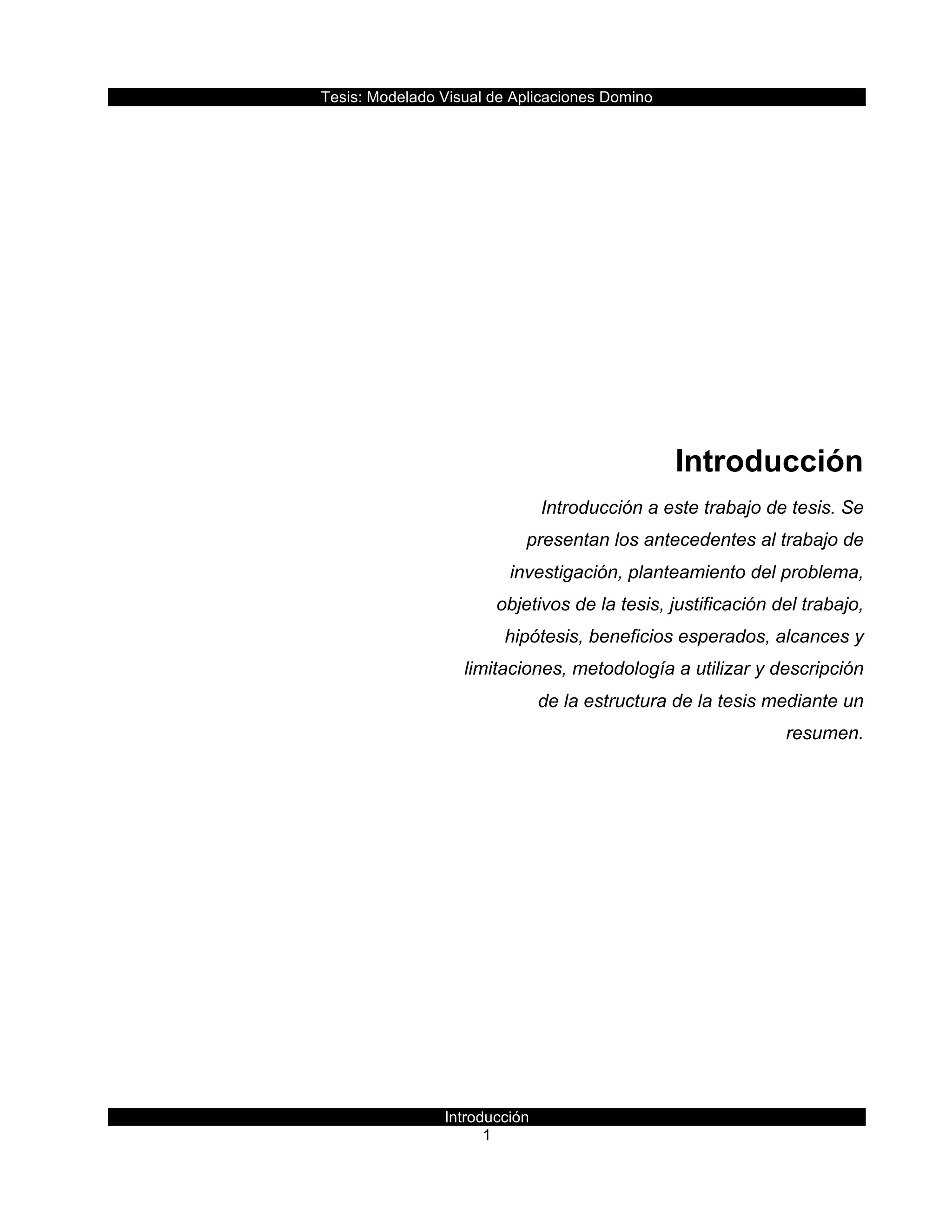 Tesis:  Modelado  Visual  de  Aplicaciones  Domino  
Introducción  
1    
  
  
  
  
  
  
Introducción  
Introducción  a  este  trabajo  de  tesis.  Se  
presentan  los  antecedentes  al  trabajo  de  
investigación,  planteamiento  del  problema,  
objetivos  de  la  tesis,  justificación  del  trabajo,  
hipótesis,  beneficios  esperados,  alcances  y  
limitaciones,  metodología  a  utilizar  y  descripción  
de  la  estructura  de  la  tesis  mediante  un  
resumen.  
     
 