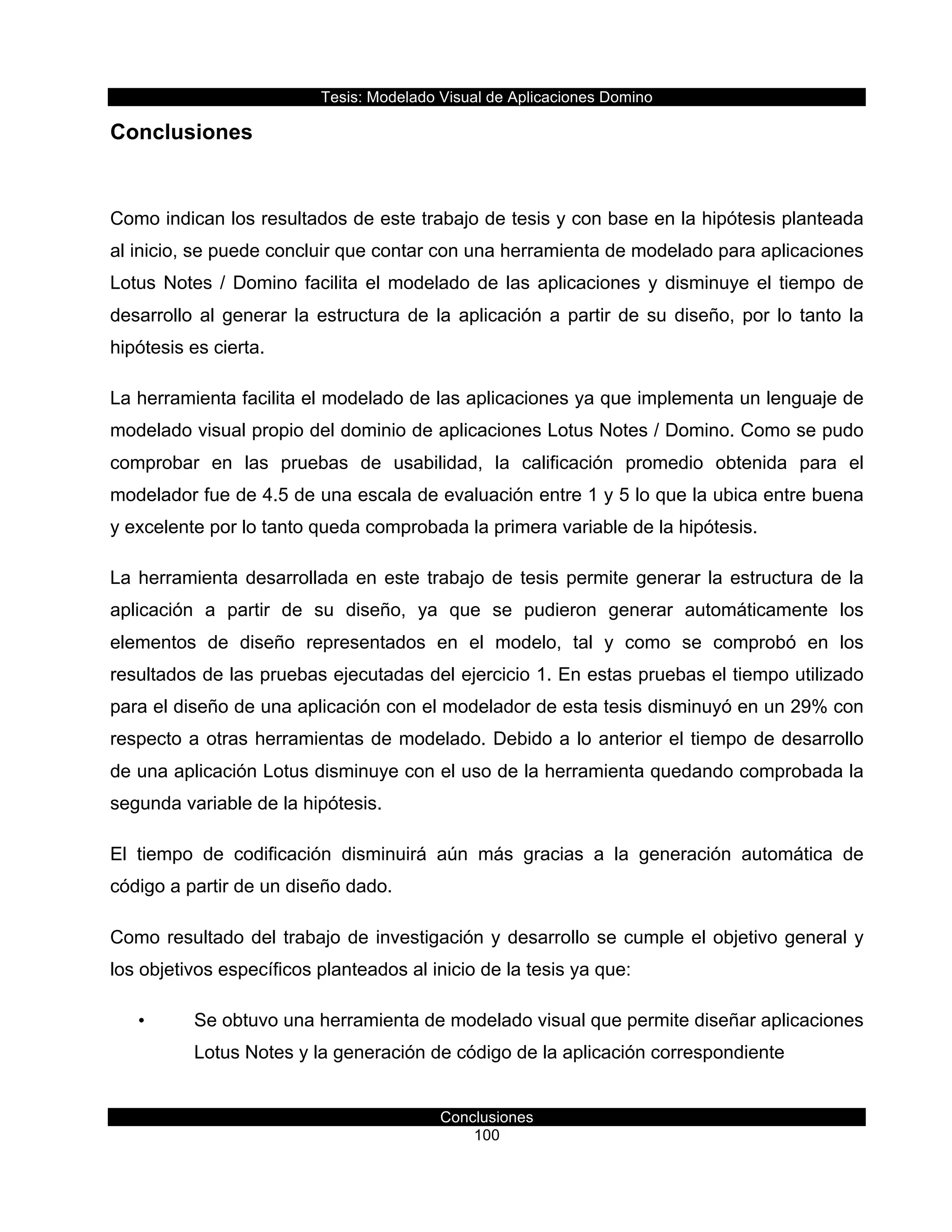 Tesis:  Modelado  Visual  de  Aplicaciones  Domino  
Conclusiones  
100    
Conclusiones  
  
Como  indican  los  resultados  de  este  trabajo  de  tesis  y  con  base  en  la  hipótesis  planteada  
al  inicio,  se  puede  concluir  que  contar  con  una  herramienta  de  modelado  para  aplicaciones  
Lotus  Notes  /  Domino  facilita  el  modelado  de  las  aplicaciones  y  disminuye  el  tiempo  de  
desarrollo  al  generar  la  estructura  de  la  aplicación  a  partir  de  su  diseño,  por  lo  tanto  la  
hipótesis  es  cierta.  
La  herramienta  facilita  el  modelado  de  las  aplicaciones  ya  que  implementa  un  lenguaje  de  
modelado  visual  propio  del  dominio  de  aplicaciones  Lotus  Notes  /  Domino.  Como  se  pudo  
comprobar   en   las   pruebas   de   usabilidad,   la   calificación   promedio   obtenida   para   el  
modelador  fue  de  4.5  de  una  escala  de  evaluación  entre  1  y  5  lo  que  la  ubica  entre  buena  
y  excelente  por  lo  tanto  queda  comprobada  la  primera  variable  de  la  hipótesis.  
La  herramienta  desarrollada  en  este  trabajo  de  tesis  permite  generar  la  estructura  de  la  
aplicación   a   partir   de   su   diseño,   ya   que   se   pudieron   generar   automáticamente   los  
elementos   de   diseño   representados   en   el   modelo,   tal   y   como   se   comprobó   en   los  
resultados  de  las  pruebas  ejecutadas  del  ejercicio  1.  En  estas  pruebas  el  tiempo  utilizado  
para  el  diseño  de  una  aplicación  con  el  modelador  de  esta  tesis  disminuyó  en  un  29%  con  
respecto  a  otras  herramientas  de  modelado.  Debido  a  lo  anterior  el  tiempo  de  desarrollo  
de  una  aplicación  Lotus  disminuye  con  el  uso  de  la  herramienta  quedando  comprobada  la  
segunda  variable  de  la  hipótesis.  
El   tiempo   de   codificación   disminuirá   aún   más   gracias   a   la   generación   automática   de  
código  a  partir  de  un  diseño  dado.  
Como  resultado  del  trabajo  de  investigación  y  desarrollo  se  cumple  el  objetivo  general  y  
los  objetivos  específicos  planteados  al  inicio  de  la  tesis  ya  que:  
•   Se  obtuvo  una  herramienta  de  modelado  visual  que  permite  diseñar  aplicaciones  
Lotus  Notes  y  la  generación  de  código  de  la  aplicación  correspondiente  
 