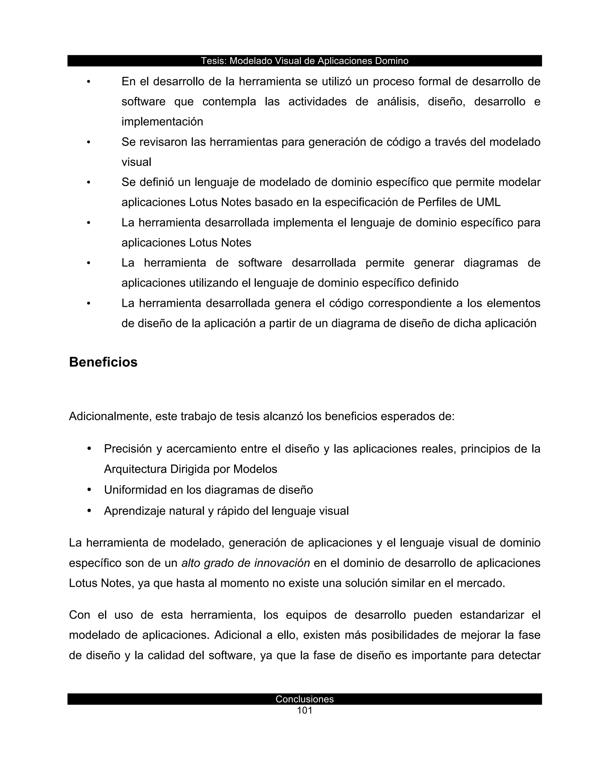 Tesis:  Modelado  Visual  de  Aplicaciones  Domino  
Conclusiones  
101    
•   En  el  desarrollo  de  la  herramienta  se  utilizó  un  proceso  formal  de  desarrollo  de  
software   que   contempla   las   actividades   de   análisis,   diseño,   desarrollo   e  
implementación  
•   Se  revisaron  las  herramientas  para  generación  de  código  a  través  del  modelado  
visual  
•   Se  definió  un  lenguaje  de  modelado  de  dominio  específico  que  permite  modelar  
aplicaciones  Lotus  Notes  basado  en  la  especificación  de  Perfiles  de  UML  
•   La  herramienta  desarrollada  implementa  el  lenguaje  de  dominio  específico  para  
aplicaciones  Lotus  Notes  
•   La   herramienta   de   software   desarrollada   permite   generar   diagramas   de  
aplicaciones  utilizando  el  lenguaje  de  dominio  específico  definido  
•   La  herramienta  desarrollada  genera  el  código  correspondiente  a  los  elementos  
de  diseño  de  la  aplicación  a  partir  de  un  diagrama  de  diseño  de  dicha  aplicación  
Beneficios  
  
Adicionalmente,  este  trabajo  de  tesis  alcanzó  los  beneficios  esperados  de:  
•   Precisión  y  acercamiento  entre  el  diseño  y  las  aplicaciones  reales,  principios  de  la  
Arquitectura  Dirigida  por  Modelos  
•   Uniformidad  en  los  diagramas  de  diseño  
•   Aprendizaje  natural  y  rápido  del  lenguaje  visual  
La  herramienta  de  modelado,  generación  de  aplicaciones  y  el  lenguaje  visual  de  dominio  
específico  son  de  un  alto  grado  de  innovación  en  el  dominio  de  desarrollo  de  aplicaciones  
Lotus  Notes,  ya  que  hasta  al  momento  no  existe  una  solución  similar  en  el  mercado.    
Con   el   uso   de   esta   herramienta,   los   equipos   de   desarrollo   pueden   estandarizar   el  
modelado  de  aplicaciones.  Adicional  a  ello,  existen  más  posibilidades  de  mejorar  la  fase  
de  diseño  y  la  calidad  del  software,  ya  que  la  fase  de  diseño  es  importante  para  detectar  
 