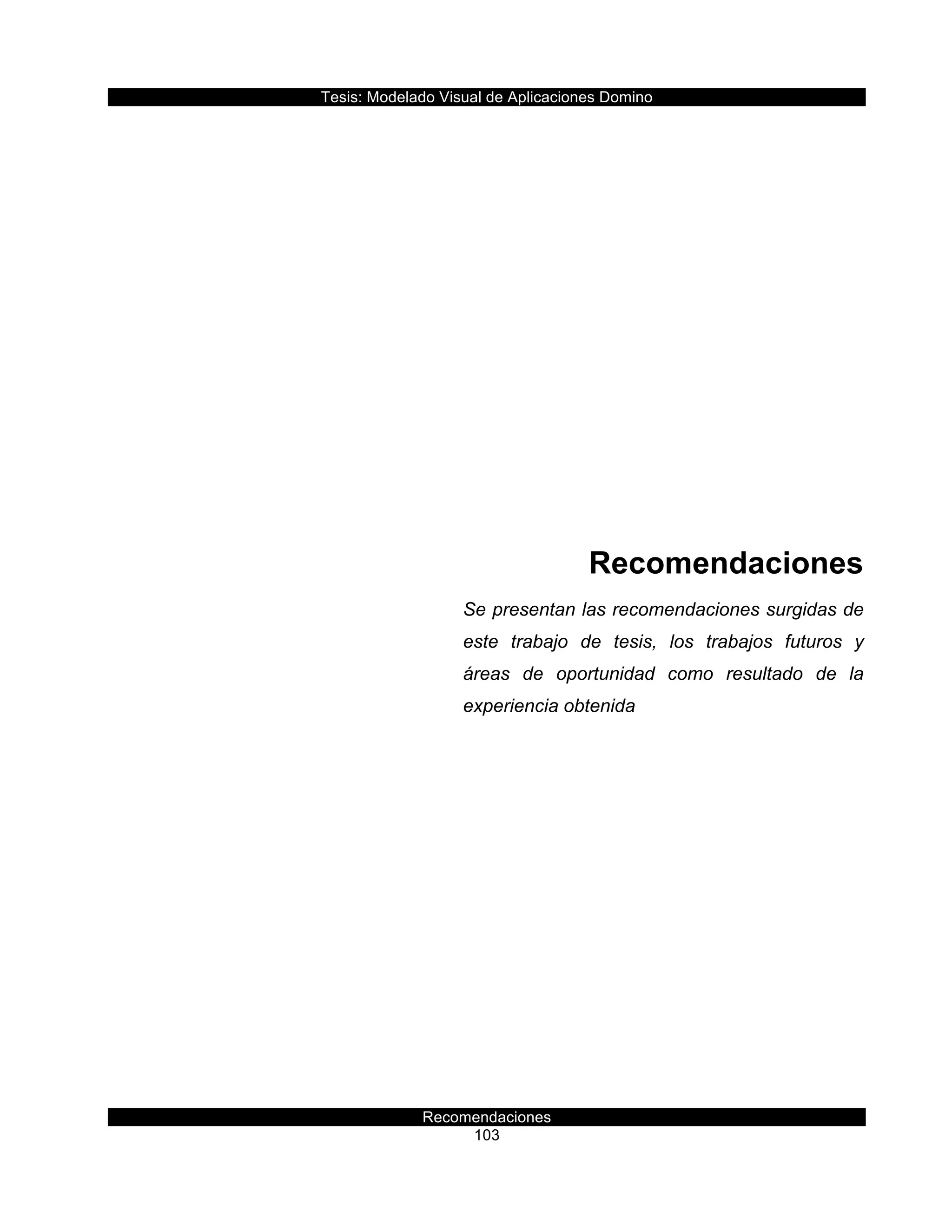 Tesis:  Modelado  Visual  de  Aplicaciones  Domino  
Recomendaciones  
103    
  
  
  
  
  
  
  
  
Recomendaciones  
Se  presentan  las  recomendaciones  surgidas  de  
este   trabajo   de   tesis,   los   trabajos   futuros   y  
áreas   de   oportunidad   como   resultado   de   la  
experiencia  obtenida  
     
 