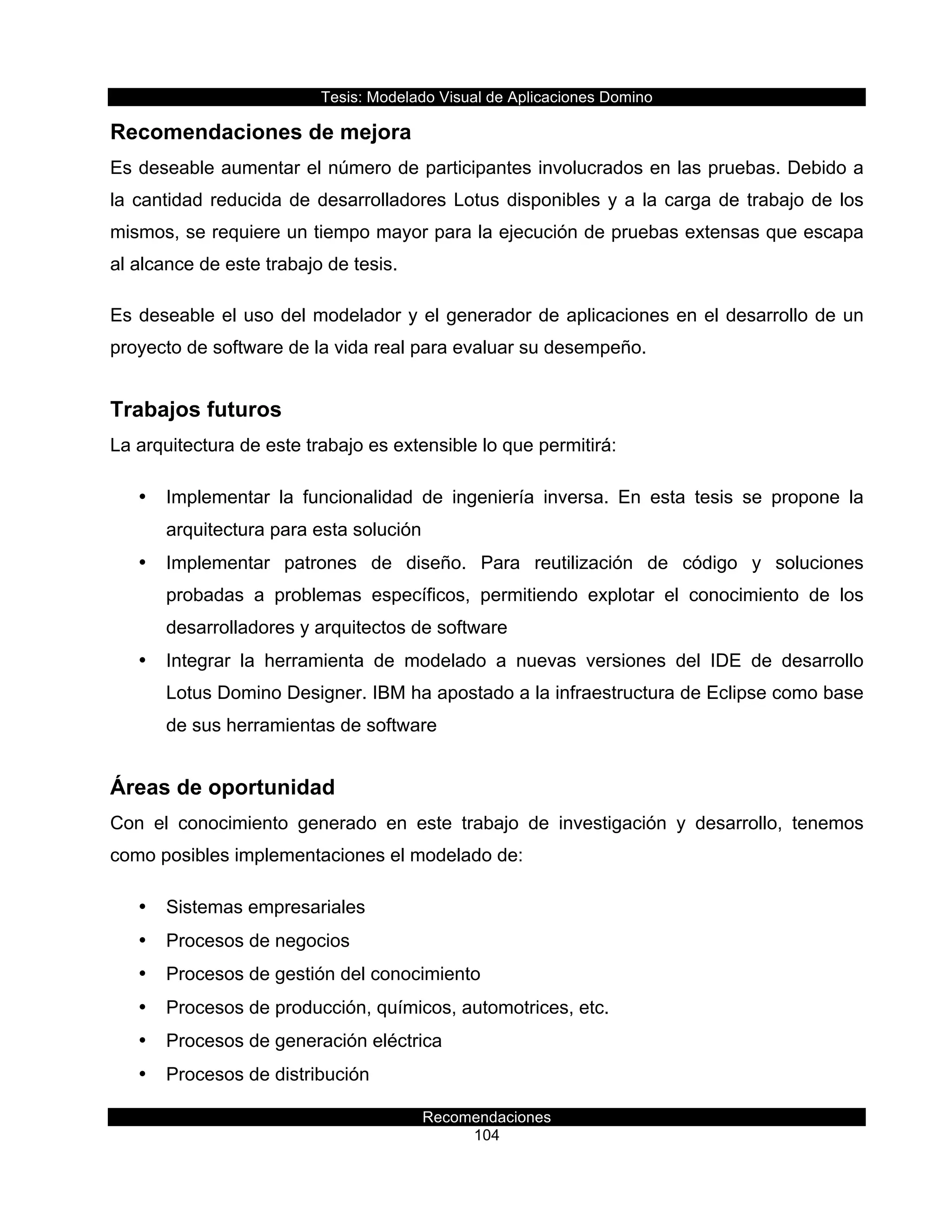 Tesis:  Modelado  Visual  de  Aplicaciones  Domino  
Recomendaciones  
104    
Recomendaciones  de  mejora  
Es  deseable  aumentar  el  número  de  participantes  involucrados  en  las  pruebas.  Debido  a  
la  cantidad  reducida  de  desarrolladores  Lotus  disponibles  y  a  la  carga  de  trabajo  de  los  
mismos,  se  requiere  un  tiempo  mayor  para  la  ejecución  de  pruebas  extensas  que  escapa  
al  alcance  de  este  trabajo  de  tesis.  
Es  deseable  el  uso  del  modelador  y  el  generador  de  aplicaciones  en  el  desarrollo  de  un  
proyecto  de  software  de  la  vida  real  para  evaluar  su  desempeño.  
Trabajos  futuros  
La  arquitectura  de  este  trabajo  es  extensible  lo  que  permitirá:  
•   Implementar   la   funcionalidad   de   ingeniería   inversa.   En   esta   tesis   se   propone   la  
arquitectura  para  esta  solución  
•   Implementar   patrones   de   diseño.   Para   reutilización   de   código   y   soluciones  
probadas   a   problemas   específicos,   permitiendo   explotar   el   conocimiento   de   los  
desarrolladores  y  arquitectos  de  software  
•   Integrar   la   herramienta   de   modelado   a   nuevas   versiones   del   IDE   de   desarrollo  
Lotus  Domino  Designer.  IBM  ha  apostado  a  la  infraestructura  de  Eclipse  como  base  
de  sus  herramientas  de  software  
Áreas  de  oportunidad  
Con   el   conocimiento   generado   en   este   trabajo   de   investigación   y   desarrollo,   tenemos  
como  posibles  implementaciones  el  modelado  de:  
•   Sistemas  empresariales  
•   Procesos  de  negocios  
•   Procesos  de  gestión  del  conocimiento  
•   Procesos  de  producción,  químicos,  automotrices,  etc.  
•   Procesos  de  generación  eléctrica  
•   Procesos  de  distribución  
 