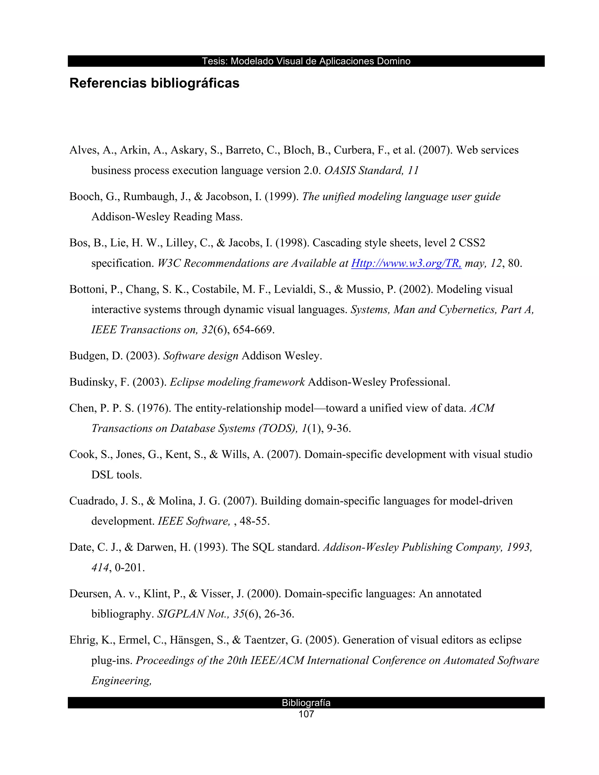 Tesis:  Modelado  Visual  de  Aplicaciones  Domino  
Bibliografía  
107  
Referencias  bibliográficas  
  
References
Alves, A., Arkin, A., Askary, S., Barreto, C., Bloch, B., Curbera, F., et al. (2007). Web services
business process execution language version 2.0. OASIS Standard, 11
Booch, G., Rumbaugh, J., & Jacobson, I. (1999). The unified modeling language user guide
Addison-Wesley Reading Mass.
Bos, B., Lie, H. W., Lilley, C., & Jacobs, I. (1998). Cascading style sheets, level 2 CSS2
specification. W3C Recommendations are Available at Http://www.w3.org/TR, may, 12, 80.
Bottoni, P., Chang, S. K., Costabile, M. F., Levialdi, S., & Mussio, P. (2002). Modeling visual
interactive systems through dynamic visual languages. Systems, Man and Cybernetics, Part A,
IEEE Transactions on, 32(6), 654-669.
Budgen, D. (2003). Software design Addison Wesley.
Budinsky, F. (2003). Eclipse modeling framework Addison-Wesley Professional.
Chen, P. P. S. (1976). The entity-relationship model—toward a unified view of data. ACM
Transactions on Database Systems (TODS), 1(1), 9-36.
Cook, S., Jones, G., Kent, S., & Wills, A. (2007). Domain-specific development with visual studio
DSL tools.
Cuadrado, J. S., & Molina, J. G. (2007). Building domain-specific languages for model-driven
development. IEEE Software, , 48-55.
Date, C. J., & Darwen, H. (1993). The SQL standard. Addison-Wesley Publishing Company, 1993,
414, 0-201.
Deursen, A. v., Klint, P., & Visser, J. (2000). Domain-specific languages: An annotated
bibliography. SIGPLAN Not., 35(6), 26-36.
Ehrig, K., Ermel, C., Hänsgen, S., & Taentzer, G. (2005). Generation of visual editors as eclipse
plug-ins. Proceedings of the 20th IEEE/ACM International Conference on Automated Software
Engineering,
 