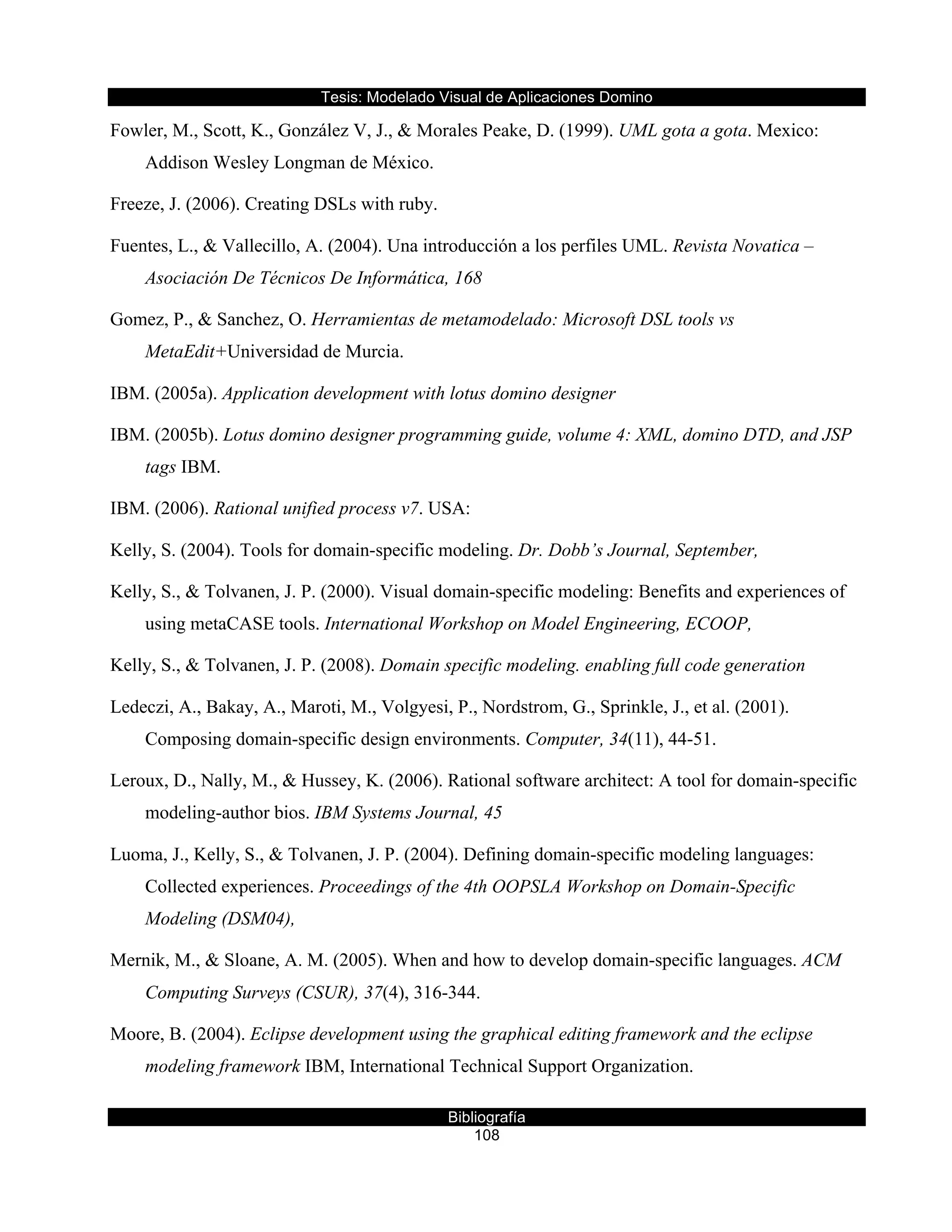 Tesis:  Modelado  Visual  de  Aplicaciones  Domino  
Bibliografía  
108  
Fowler, M., Scott, K., González V, J., & Morales Peake, D. (1999). UML gota a gota. Mexico:
Addison Wesley Longman de México.
Freeze, J. (2006). Creating DSLs with ruby.
Fuentes, L., & Vallecillo, A. (2004). Una introducción a los perfiles UML. Revista Novatica –
Asociación De Técnicos De Informática, 168
Gomez, P., & Sanchez, O. Herramientas de metamodelado: Microsoft DSL tools vs
MetaEdit+Universidad de Murcia.
IBM. (2005a). Application development with lotus domino designer
IBM. (2005b). Lotus domino designer programming guide, volume 4: XML, domino DTD, and JSP
tags IBM.
IBM. (2006). Rational unified process v7. USA:
Kelly, S. (2004). Tools for domain-specific modeling. Dr. Dobb’s Journal, September,
Kelly, S., & Tolvanen, J. P. (2000). Visual domain-specific modeling: Benefits and experiences of
using metaCASE tools. International Workshop on Model Engineering, ECOOP,
Kelly, S., & Tolvanen, J. P. (2008). Domain specific modeling. enabling full code generation
Ledeczi, A., Bakay, A., Maroti, M., Volgyesi, P., Nordstrom, G., Sprinkle, J., et al. (2001).
Composing domain-specific design environments. Computer, 34(11), 44-51.
Leroux, D., Nally, M., & Hussey, K. (2006). Rational software architect: A tool for domain-specific
modeling-author bios. IBM Systems Journal, 45
Luoma, J., Kelly, S., & Tolvanen, J. P. (2004). Defining domain-specific modeling languages:
Collected experiences. Proceedings of the 4th OOPSLA Workshop on Domain-Specific
Modeling (DSM04),
Mernik, M., & Sloane, A. M. (2005). When and how to develop domain-specific languages. ACM
Computing Surveys (CSUR), 37(4), 316-344.
Moore, B. (2004). Eclipse development using the graphical editing framework and the eclipse
modeling framework IBM, International Technical Support Organization.
 
