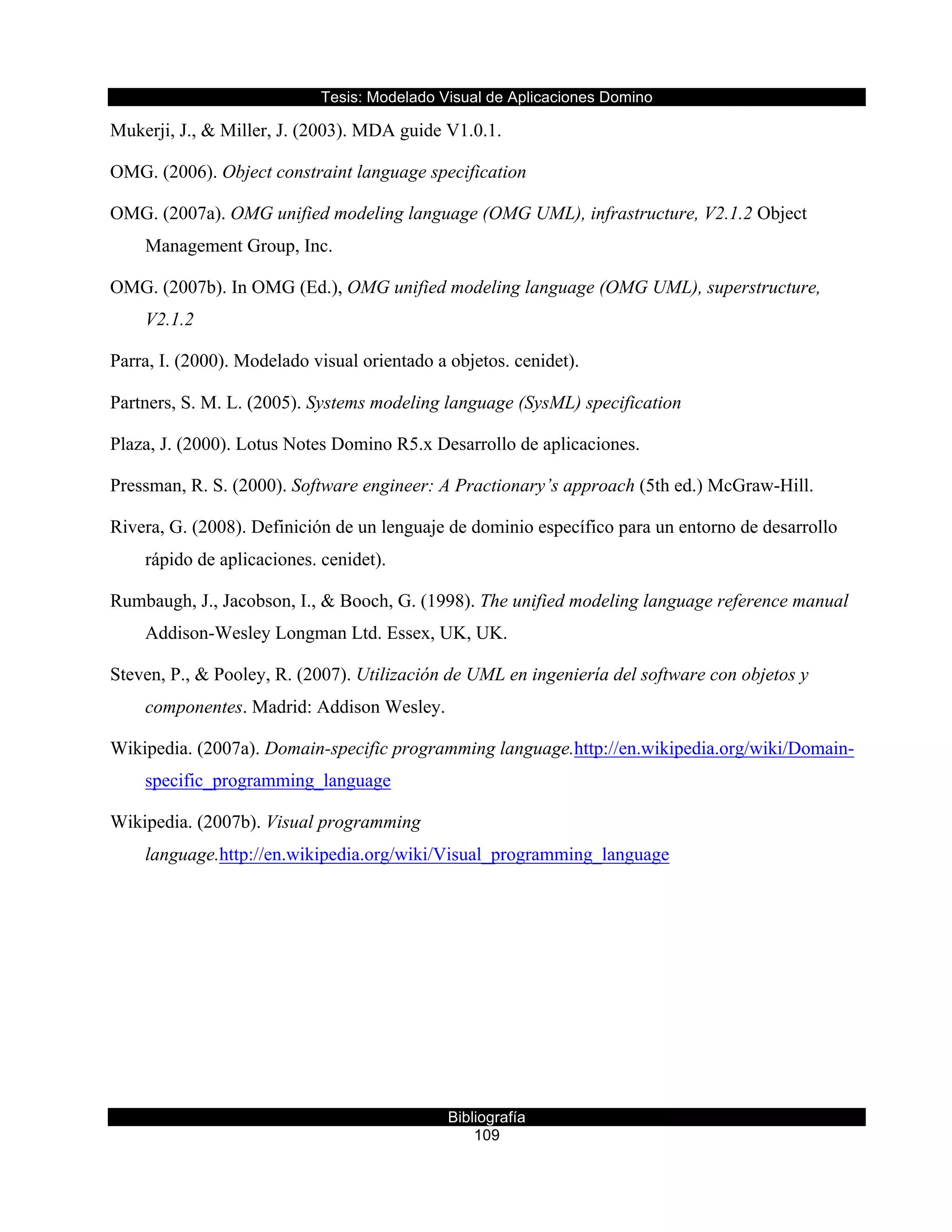 Tesis:  Modelado  Visual  de  Aplicaciones  Domino  
Bibliografía  
109  
Mukerji, J., & Miller, J. (2003). MDA guide V1.0.1.
OMG. (2006). Object constraint language specification
OMG. (2007a). OMG unified modeling language (OMG UML), infrastructure, V2.1.2 Object
Management Group, Inc.
OMG. (2007b). In OMG (Ed.), OMG unified modeling language (OMG UML), superstructure,
V2.1.2
Parra, I. (2000). Modelado visual orientado a objetos. cenidet).
Partners, S. M. L. (2005). Systems modeling language (SysML) specification
Plaza, J. (2000). Lotus Notes Domino R5.x Desarrollo de aplicaciones.
Pressman, R. S. (2000). Software engineer: A Practionary’s approach (5th ed.) McGraw-Hill.
Rivera, G. (2008). Definición de un lenguaje de dominio específico para un entorno de desarrollo
rápido de aplicaciones. cenidet).
Rumbaugh, J., Jacobson, I., & Booch, G. (1998). The unified modeling language reference manual
Addison-Wesley Longman Ltd. Essex, UK, UK.
Steven, P., & Pooley, R. (2007). Utilización de UML en ingeniería del software con objetos y
componentes. Madrid: Addison Wesley.
Wikipedia. (2007a). Domain-specific programming language.http://en.wikipedia.org/wiki/Domain-
specific_programming_language
Wikipedia. (2007b). Visual programming
language.http://en.wikipedia.org/wiki/Visual_programming_language
  
  
 