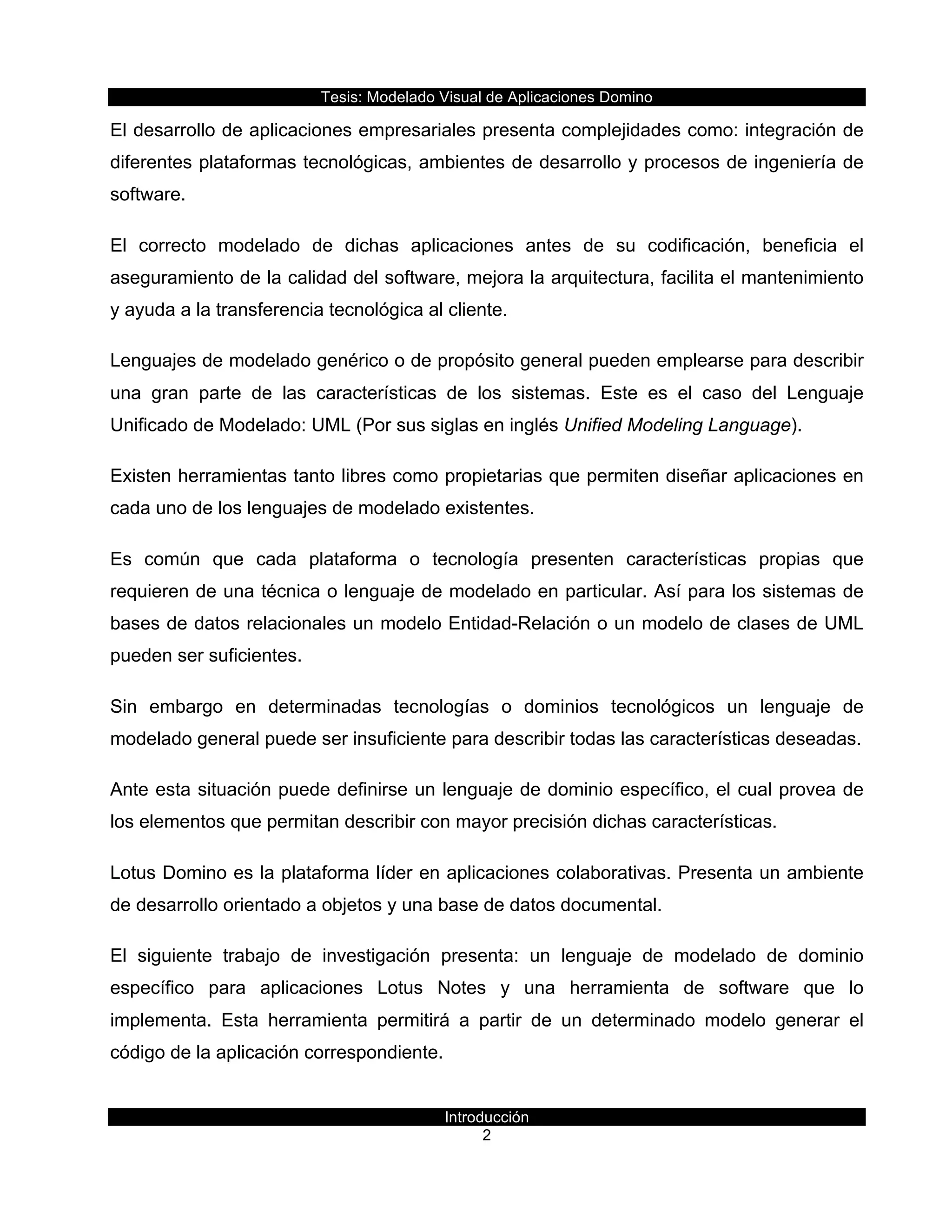 Tesis:  Modelado  Visual  de  Aplicaciones  Domino  
Introducción  
2    
El  desarrollo  de  aplicaciones  empresariales  presenta  complejidades  como:  integración  de  
diferentes  plataformas  tecnológicas,  ambientes  de  desarrollo  y  procesos  de  ingeniería  de  
software.    
El   correcto   modelado   de   dichas   aplicaciones   antes   de   su   codificación,   beneficia   el  
aseguramiento  de  la  calidad  del  software,  mejora  la  arquitectura,  facilita  el  mantenimiento  
y  ayuda  a  la  transferencia  tecnológica  al  cliente.  
Lenguajes  de  modelado  genérico  o  de  propósito  general  pueden  emplearse  para  describir  
una   gran   parte   de   las   características   de   los   sistemas.   Este   es   el   caso   del   Lenguaje  
Unificado  de  Modelado:  UML  (Por  sus  siglas  en  inglés  Unified  Modeling  Language).  
Existen  herramientas  tanto  libres  como  propietarias  que  permiten  diseñar  aplicaciones  en  
cada  uno  de  los  lenguajes  de  modelado  existentes.    
Es   común   que   cada   plataforma   o   tecnología   presenten   características   propias   que  
requieren  de  una  técnica  o  lenguaje  de  modelado  en  particular.  Así  para  los  sistemas  de  
bases  de  datos  relacionales  un  modelo  Entidad-­Relación  o  un  modelo  de  clases  de  UML  
pueden  ser  suficientes.  
Sin   embargo   en   determinadas   tecnologías   o   dominios   tecnológicos   un   lenguaje   de  
modelado  general  puede  ser  insuficiente  para  describir  todas  las  características  deseadas.  
Ante  esta  situación  puede  definirse  un  lenguaje  de  dominio  específico,  el  cual  provea  de  
los  elementos  que  permitan  describir  con  mayor  precisión  dichas  características.    
Lotus  Domino  es  la  plataforma  líder  en  aplicaciones  colaborativas.  Presenta  un  ambiente  
de  desarrollo  orientado  a  objetos  y  una  base  de  datos  documental.  
El   siguiente   trabajo   de   investigación   presenta:   un   lenguaje   de   modelado   de   dominio  
específico   para   aplicaciones   Lotus   Notes   y   una   herramienta   de   software   que   lo  
implementa.   Esta   herramienta   permitirá   a   partir   de   un   determinado   modelo   generar   el  
código  de  la  aplicación  correspondiente.    
 