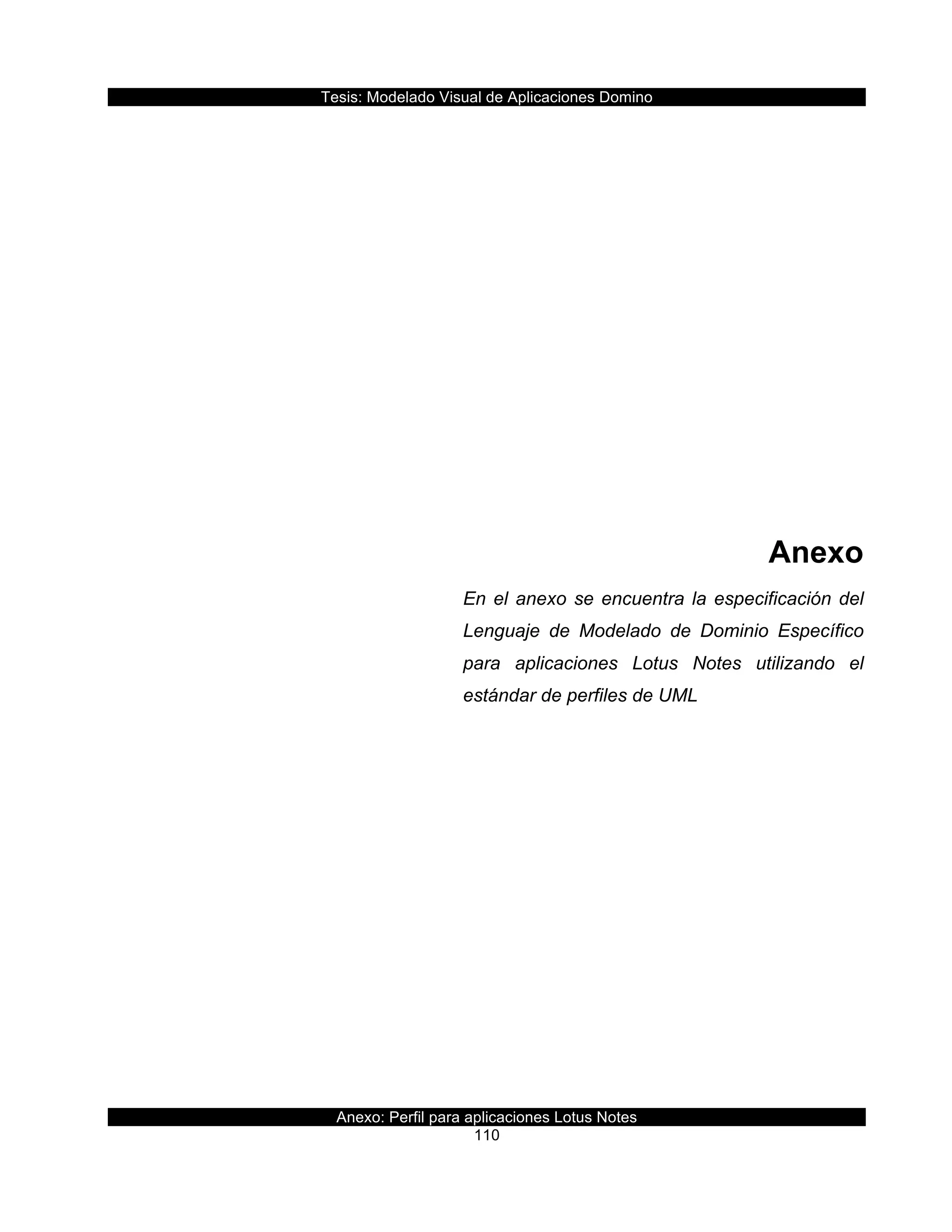 Tesis:  Modelado  Visual  de  Aplicaciones  Domino  
Anexo:  Perfil  para  aplicaciones  Lotus  Notes  
110  
  
  
  
  
  
  
  
  
Anexo    
En  el  anexo  se  encuentra  la  especificación  del  
Lenguaje   de   Modelado   de   Dominio   Específico  
para   aplicaciones   Lotus   Notes   utilizando   el  
estándar  de  perfiles  de  UML  
  
  
     
 
