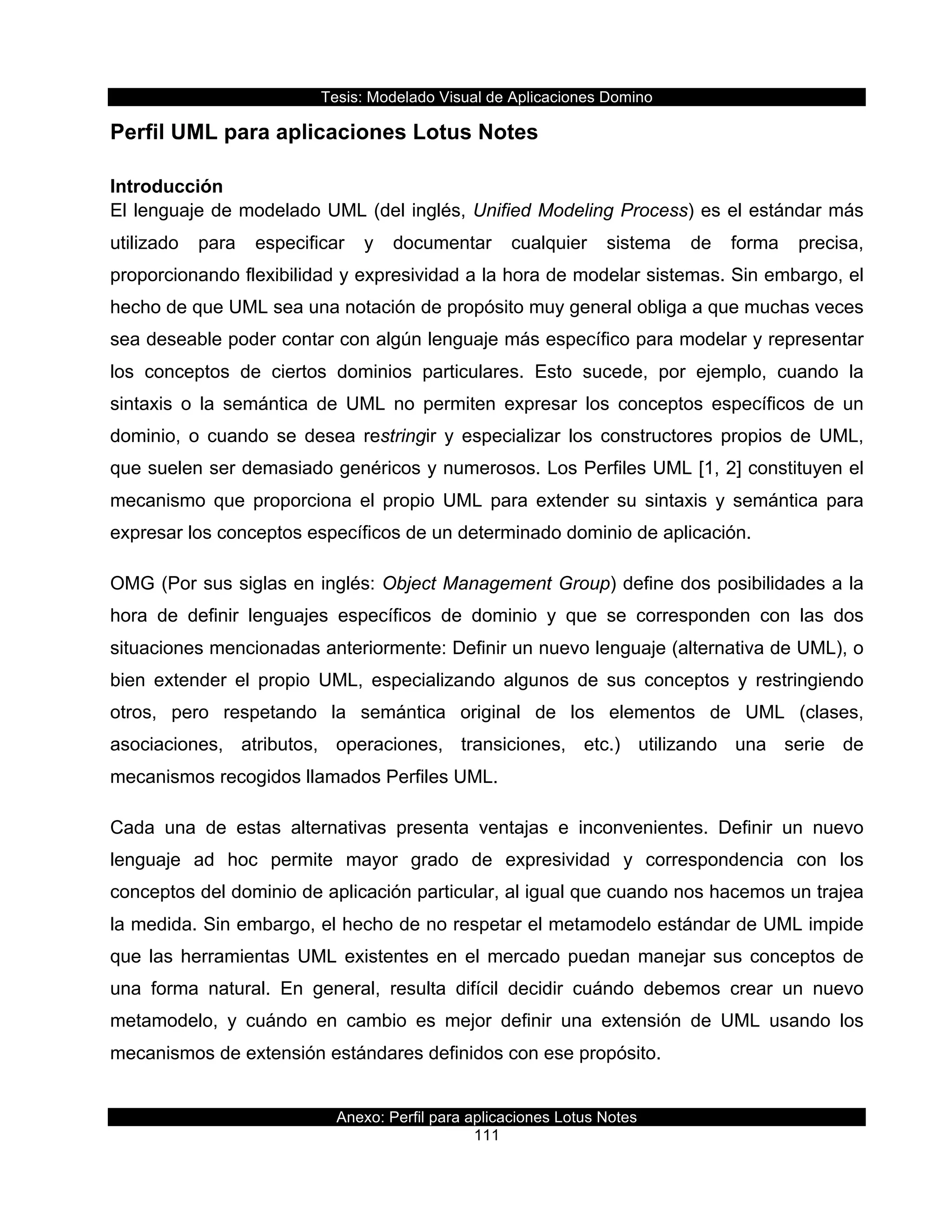 Tesis:  Modelado  Visual  de  Aplicaciones  Domino  
Anexo:  Perfil  para  aplicaciones  Lotus  Notes  
111  
Perfil  UML  para  aplicaciones  Lotus  Notes  
Introducción  
El  lenguaje  de  modelado  UML  (del  inglés,  Unified  Modeling  Process)  es  el  estándar  más  
utilizado   para   especificar   y   documentar   cualquier   sistema   de   forma   precisa,  
proporcionando  flexibilidad  y  expresividad  a  la  hora  de  modelar  sistemas.  Sin  embargo,  el  
hecho  de  que  UML  sea  una  notación  de  propósito  muy  general  obliga  a  que  muchas  veces  
sea  deseable  poder  contar  con  algún  lenguaje  más  específico  para  modelar  y  representar  
los   conceptos   de   ciertos   dominios   particulares.   Esto   sucede,   por   ejemplo,   cuando   la  
sintaxis   o   la   semántica   de   UML   no   permiten   expresar   los   conceptos   específicos   de   un  
dominio,   o   cuando   se   desea   restringir   y   especializar   los   constructores   propios   de   UML,  
que  suelen  ser  demasiado  genéricos  y  numerosos.  Los  Perfiles  UML  [1,  2]  constituyen  el  
mecanismo   que   proporciona   el   propio   UML   para   extender   su   sintaxis   y   semántica   para  
expresar  los  conceptos  específicos  de  un  determinado  dominio  de  aplicación.  
OMG  (Por  sus  siglas  en  inglés:  Object  Management  Group)  define  dos  posibilidades  a  la  
hora   de   definir   lenguajes   específicos   de   dominio   y   que   se   corresponden   con   las   dos  
situaciones  mencionadas  anteriormente:  Definir  un  nuevo  lenguaje  (alternativa  de  UML),  o  
bien   extender   el   propio   UML,   especializando   algunos   de   sus   conceptos   y   restringiendo  
otros,   pero   respetando   la   semántica   original   de   los   elementos   de   UML   (clases,  
asociaciones,   atributos,   operaciones,   transiciones,   etc.)   utilizando   una   serie   de  
mecanismos  recogidos  llamados  Perfiles  UML.  
Cada   una   de   estas   alternativas   presenta   ventajas   e   inconvenientes.   Definir   un   nuevo  
lenguaje   ad   hoc   permite   mayor   grado   de   expresividad   y   correspondencia   con   los  
conceptos  del  dominio  de  aplicación  particular,  al  igual  que  cuando  nos  hacemos  un  trajea  
la  medida.  Sin  embargo,  el  hecho  de  no  respetar  el  metamodelo  estándar  de  UML  impide  
que  las  herramientas  UML  existentes  en  el  mercado  puedan  manejar  sus  conceptos  de  
una   forma   natural.   En   general,   resulta   difícil   decidir   cuándo   debemos   crear   un   nuevo  
metamodelo,   y   cuándo   en   cambio   es   mejor   definir   una   extensión   de   UML   usando   los  
mecanismos  de  extensión  estándares  definidos  con  ese  propósito.  
 