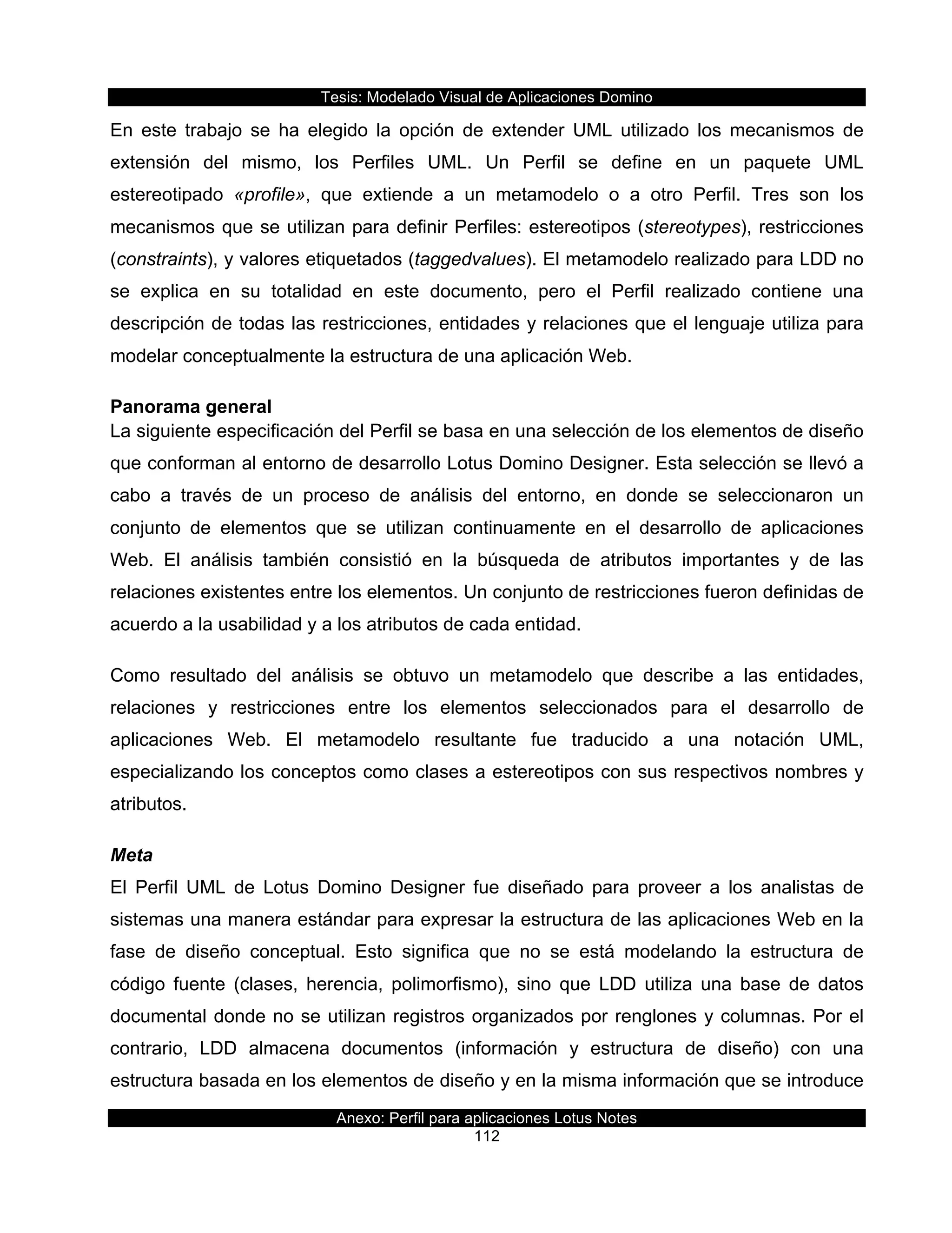 Tesis:  Modelado  Visual  de  Aplicaciones  Domino  
Anexo:  Perfil  para  aplicaciones  Lotus  Notes  
112  
En   este   trabajo   se   ha   elegido   la   opción   de   extender   UML   utilizado   los   mecanismos   de  
extensión   del   mismo,   los   Perfiles   UML.   Un   Perfil   se   define   en   un   paquete   UML  
estereotipado   «profile»,   que   extiende   a   un   metamodelo   o   a   otro   Perfil.   Tres   son   los  
mecanismos  que  se  utilizan  para  definir  Perfiles:  estereotipos  (stereotypes),  restricciones  
(constraints),  y  valores  etiquetados  (taggedvalues).  El  metamodelo  realizado  para  LDD  no  
se   explica   en   su   totalidad   en   este   documento,   pero   el   Perfil   realizado   contiene   una  
descripción  de  todas  las  restricciones,  entidades  y  relaciones  que  el  lenguaje  utiliza  para  
modelar  conceptualmente  la  estructura  de  una  aplicación  Web.  
Panorama  general  
La  siguiente  especificación  del  Perfil  se  basa  en  una  selección  de  los  elementos  de  diseño  
que  conforman  al  entorno  de  desarrollo  Lotus  Domino  Designer.  Esta  selección  se  llevó  a  
cabo   a   través   de   un   proceso   de   análisis   del   entorno,   en   donde   se   seleccionaron   un  
conjunto   de   elementos   que   se   utilizan   continuamente   en   el   desarrollo   de   aplicaciones  
Web.   El   análisis   también   consistió   en   la   búsqueda   de   atributos   importantes   y   de   las  
relaciones  existentes  entre  los  elementos.  Un  conjunto  de  restricciones  fueron  definidas  de  
acuerdo  a  la  usabilidad  y  a  los  atributos  de  cada  entidad.  
Como   resultado   del   análisis   se   obtuvo   un   metamodelo   que   describe   a   las   entidades,  
relaciones   y   restricciones   entre   los   elementos   seleccionados   para   el   desarrollo   de  
aplicaciones   Web.   El   metamodelo   resultante   fue   traducido   a   una   notación   UML,  
especializando  los  conceptos  como  clases  a  estereotipos  con  sus  respectivos  nombres  y  
atributos.  
Meta  
El   Perfil   UML   de   Lotus   Domino   Designer   fue   diseñado   para   proveer   a   los   analistas   de  
sistemas  una  manera  estándar  para  expresar  la  estructura  de  las  aplicaciones  Web  en  la  
fase   de   diseño   conceptual.   Esto   significa   que   no   se   está   modelando   la   estructura   de  
código   fuente   (clases,   herencia,   polimorfismo),   sino   que   LDD   utiliza   una   base   de   datos  
documental  donde  no  se  utilizan  registros  organizados  por  renglones  y  columnas.  Por  el  
contrario,   LDD   almacena   documentos   (información   y   estructura   de   diseño)   con   una  
estructura  basada  en  los  elementos  de  diseño  y  en  la  misma  información  que  se  introduce  
 